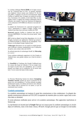 Compte-rendu de visite du CES de Las Vegas 2015 – Olivier Ezratty – Janvier 2015 - Page 156 / 304
Le système embarqué Parrot RNB6 est le digne succes-
seur de l’Asteroid lancé en 2011, le premier autoradio
sous Android. Celui-ci tourne sous Android 5.0. De for-
mat 2DIN, il supporte à la fois les environnements Apple
CarPlay et Android Auto. Il intègre un système de naviga-
tion, l’assistance à la conduite, un kit main libre, la com-
mande vocale, le support des caméras embarquées dans le
véhicule, une caméra, l’accès aux fonctions de diagnostic
via le connecteur CAN ODB2 du véhicule et un écran de 7
pouces.
La plupart des fournisseurs de « personal navigation de-
vices » annonçaient le support d’Apple CarPlay et/ou
Android Auto dans leurs nouveaux modèles de PND.
Kenwood supporte CarPlay et Android Auto dans son
nouveau DDX9902S. Il est doté d’un écran tactile “ultra-
sensible”.
JVC évitait au départ la trop forte dépendance vis à vis de
Google et propose une application Android qui permet à
ses PND de prendre le contrôle de son smartphone. Fina-
lement, ils ont adopté Google Android Auto.
Volkswagen démontrait sur son stand un cockpit permet-
tant d’effectuer certaines manipulations avec la détection
de gestes, sans contact, dans une Golf R.
Ils utilisent peut-être la technologie GestIC de Microchip
(ci-contre).
Leurs systèmes embarqués supportent à la fois Carplay et
Android Auto, sans grande surprise car c’était la norme à
ce CES.
Le SenseHud est l’analogue des Google Cardboard pour
les viseurs tête haute les véhicule. C’est un simple socle
sur lequel on peut fixer son smartphone, qui va ensuite
projeter son image vers le conducteur via un miroir sans
tain. C’est le viseur tête haute d’after market.
Le Pressure Monitoring System du chinois Guangdong
Steelmate Security permet de suivre la pression de ses
pneux avec son smartphone. C’est bien entendu un gadget
parfairement inutile si le tableau de bord de votre véhicule
vous indique déjà la pression de vos pneus, ce qui est
maintenant assez courant.
Conduite automatique
La conduite automatique est toujours le graal des constructeurs et des conducteurs. La plupart des
grands constructeurs présents au CES 2015 évoquaient de manière plus ou moins vague leurs avan-
cées dans ce domaine.
Il existe plusieurs méthodes pour arriver à la conduite automatique. Des approches top-bottom et
bottom-up.
Le top-bottom est incarné par la Google Car qui est conçue pour la conduite automatique et circule
déjà en Californie, mais à très lente vitesse, 40 km/h. Google prévoit que sa Google Car deviendra
 