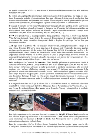 Compte-rendu de visite du CES de Las Vegas 2015 – Olivier Ezratty – Janvier 2015 - Page 157 / 304
un produit commercial d’ici 2020, sans volant ni pédale et entièrement automatique. Elle a été an-
noncée en mai 2014.
Le bottom-up adopté par les constructeurs traditionnels consiste à intégrer étape par étape des fonc-
tions de conduite assistée et/ou automatique dans des véhicules de tests puis de production. Les
constructeurs allemands intègrent ces fonctions en démarrant par le haut de gamme tandis que des
constructeurs comme Ford, Volkswagen ou Hyundai visent directement le « mainstream ».
Beaucoup de voitures savent aujourd’hui rester automatiquement dans leur file, ajuster leur vitesse
en fonction de celle du véhicule précédent, et freiner en cas d’urgence. La loi impose cependant au
conducteur de rester toujours maitre de son véhicule. La prochaine étape consistera à changer brus-
quement de voie pour éviter une collision (Chrysler, Audi, BMW, …).
BMW a un prototype de i3 électrique capable de se garer toute seule avec sa fonction de Remote
Valet Parking Assistant. J’avais déjà vu des vidéos de démonstration de ce genre de fonctionnalité il
y a deux ans. La voiture est équipée de capteurs LiDAR et de plans des parkings. Ce n’est donc pas
entièrement universel.
Audi a pu tester en 2014 une RS7 sur un circuit automobile en Allemagne totalisant 17 virages et à
une vitesse dépassant 240 km/h, en un peu plus de 2 minutes, soit 30 secondes de moins que les
meilleurs conducteurs sportifs. La voiture était équipée d’un LiDAR, d’un radar, de caméras et de
capteurs ultrasons, le tout contrôlé par un ordinateur central tenant dans une boite à chaussures. Ces
expériences avaient démarré sur d’autres circuits en 2009 et chaque année, le circuit montait en
complexité tout comme la vitesse du véhicule. Ce genre de tests permet de voir comment un véhi-
cule se comporte aux conditions limites et reste bien sur la route !
Dans son keynote, le Chairman de Mercedes, Dieter Zetsche, présentait un prototype de voiture à
conduite automatique, la F015 Luxury In Motion. Elle existe en fait depuis 2011. En plus des habi-
tuels capteurs infrarouge, ultrasons et radar permettant la conduite automatique, elle apportait
quelques plus : un laser affichant un passage clouté et des LED indiquant sa reconnaissance de la
présence de piétons, des écrans tactiles dans les portes. La vision consiste à apporter un espace privé
et du temps de qualité aux passagers. Ce qui s’ajoute à un autre bénéfice des voitures automatiques :
une diminution du temps de trajet car celui-ci sera calculé de manière dynamique et optimisée. Au
passage, ils évoquaient dans une vidéo la conduite automatique non pas de voitures mais aussi de
camions !
Il n’est jamais très clair sur ce qu’ils savent faire et ce qui relève du flan. Ils montraient une vidéo
avec la F015 roulant toute seule de l’Area 51 (qui est dans le Nevada) jusqu’au Venetian à Las Ve-
gas. Au vu des embouteillages à Las Vegas, on se demande s’ils ont vraiment utilisé la conduite
automatique à cet endroit du trajet !
Les équipementiers sont de gros contributeurs à ces avancées. Delphi, Valeo et Bosch ont chacun
leur solution de parking automatique et de conduite assistée. Valeo a son Cruise4U qui gère la con-
duite automatique sur autoroute et Bosch son Traffic Jam Assist qui va suivre la voiture de devant
automatiquement dans un embouteillage.
Dans les présentations, il n’est d’ailleurs jamais évident de faire la part des choses entre le rôle
d’intégrateur du constructeur automobile et du rôle des équipementiers qui fournissent les capteurs
 