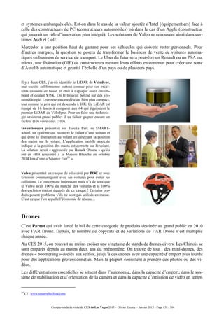 Compte-rendu de visite du CES de Las Vegas 2015 – Olivier Ezratty – Janvier 2015 - Page 158 / 304
et systèmes embarqués clés. Est-on dans le cas de la valeur ajoutée d’Intel (équipementiers) face à
celle des constructeurs de PC (constructeurs automobiles) où dans le cas d’un Apple (constructeur
qui jouerait un rôle d’innovation plus intégré). Les solutions de Valeo se retrouvent ainsi dans cer-
taines Audi et Golf.
Mercedes a une position haut de gamme pour ses véhicules qui doivent rester personnels. Pour
d’autres marques, la question se posera de transformer le business de vente de voitures automa-
tiques en business de service de transport. Le Uber du futur sera peut-être un Renault ou un PSA ou,
mieux, une fédération (GIE) de constructeurs mettant leurs efforts en commun pour créer une sorte
d’Autolib automatique et géant à l’échelle d’un pays ou de plusieurs pays.
Il y a deux CES, j’avais identifié le LiDAR de Velodyne,
une société californienne surtout connue pour ses excel-
lents caissons de basse. Il était à l’époque assez encom-
brant et coutait $75K. On le trouvait perché sur des voi-
tures Google. Leur nouveau modèle est bien plus compact,
tout comme le prix qui est descendu à $8K. Ce LiDAR est
équipé de 16 lasers à comparer aux 64 qui équipaient le
premier LiDAR de Velodyne. Pour en faire une technolo-
gie vraiment grand public, il va falloir gagner encore un
facteur (10) voire deux (100).
Inventioneers présentait sur Eureka Park sa SMART-
wheel, un système qui recouvre le volant d’une voiture et
qui évite la distraction au volant en détectant la position
des mains sur le volant. L’application mobile associée
indique si la position des mains est correcte sur le volant.
La solution serait « approuvée par Barack Obama » qu’ils
ont en effet rencontré à la Maison Blanche en octobre
2014 lors d’une « Science Fair24
».
Volvo présentait un casque de vélo créé par POC et avec
Ericsson communiquant avec ses voitures pour éviter les
collisions. Le concept est intéressant mais n’a de sens que
si Volvo avait 100% du marché des voitures et si 100%
des cyclistes étaient équipés de ce casque ! Certains pro-
duits posent problème s’ils ne sont pas utilisés en masse.
C’est ce que l’on appelle l’économie de réseau…
Drones
C’est Parrot qui avait lancé le bal de cette catégorie de produits destinée au grand public en 2010
avec l’AR Drone. Depuis, le nombre de copycats et de variations de l’AR Drone s’est multiplié
chaque année.
Au CES 2015, on pouvait au moins croiser une vingtaine de stands de drones divers. Les Chinois se
sont emparés depuis au moins deux ans du phénomène. On trouve de tout : des mini-drones, des
drones « boomerang » dédiés aux selfies, jusqu’à des drones avec une capacité d’emport plus lourde
pour des applications professionnelles. Mais la plupart consistent à prendre des photos ou des vi-
déos.
Les différentiations essentielles se situent dans l’autonomie, dans la capacité d’emport, dans le sys-
tème de stabilisation et d’orientation de la caméra et dans la capacité d’émission de vidéo en temps
24
Cf . www.smartwheelusa.com.
 