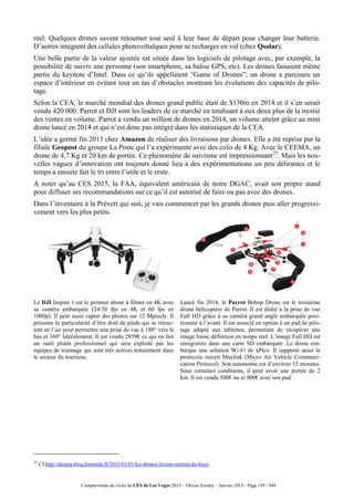 Compte-rendu de visite du CES de Las Vegas 2015 – Olivier Ezratty – Janvier 2015 - Page 159 / 304
réel. Quelques drones savent retourner tout seul à leur base de départ pour changer leur batterie.
D’autres intègrent des cellules photovoltaïques pour se recharger en vol (chez Qsolar).
Une belle partie de la valeur ajoutée est située dans les logiciels de pilotage avec, par exemple, la
possibilité de suivre une personne (son smartphone, sa balise GPS, etc). Les drones faisaient même
partie du keynote d’Intel. Dans ce qu’ils appellaient “Game of Drones”, un drone a parcouru un
espace d’intérieur en évitant tout un tas d’obstacles montrant les évolutions des capacités de pilo-
tage.
Selon la CEA, le marché mondial des drones grand public était de $130m en 2014 et il s’en serait
vendu 420 000. Parrot et DJI sont les leaders de ce marché en totalisant à eux deux plus de la moitié
des ventes en volume. Parrot a vendu un million de drones en 2014, un volume atteint grâce au mini
drone lancé en 2014 et qui n’est donc pas intégré dans les statistiques de la CEA.
L’idée a germé fin 2013 chez Amazon de réaliser des livraisons par drones. Elle a été reprise par la
filiale Geopost du groupe La Poste qui l’a expérimenté avec des colis de 4 Kg. Avec le CEEMA, un
drone de 4,7 Kg et 20 km de portée. Ce phénomène de suivisme est impressionnant25
. Mais les nou-
velles vagues d’innovation ont toujours donné lieu à des expérimentations un peu délirantes et le
temps a ensuite fait le tri entre l’utile et le reste.
A noter qu’au CES 2015, la FAA, équivalent américain de notre DGAC, avait son propre stand
pour diffuser ses recommandations sur ce qu’il est autorisé de faire ou pas avec des drones.
Dans l’inventaire à la Prévert qui suit, je vais commencer par les grands drones puis aller progressi-
vement vers les plus petits.
Le DJI Inspire 1 est le premier drone à filmer en 4K avec
sa caméra embarquée (24/30 fps en 4K et 60 fps en
1080p). Il peut aussi capter des photos sur 12 Mpixels. Il
présente la particularité d’être doté de pieds qui se rétrac-
tent en l’air pour permettre une prise de vue à 180° vers le
bas et 360° latéralement. Il est vendu 2859€ ce qui en fait
un outil plutôt professionnel qui sera exploité par les
équipes de tournage qui sont très actives notamment dans
le secteur du tourisme.
Lancé fin 2014, le Parrot Bebop Drone est le troisième
drone hélicoptère de Parrot. Il est dédié à la prise de vue
Full HD grâce à sa caméra grand angle embarquée posi-
tionnée à l’avant. Il est associé en option à un pad de pilo-
tage adapté aux tablettes, permettant de récupérer une
image basse définition en temps réel. L’image Full HD est
enregistrée dans une carte SD embarquée. Le drone em-
barque une solution Wi-Fi de xPico. Il supporte aussi le
protocole ouvert Mavlink (Micro Air Vehicle Communi-
cation Protocol). Son autonomie est d’environ 15 minutes.
Sous certaines conditions, il peut avoir une portée de 2
km. Il est vendu 500€ nu et 900€ avec son pad.
25
Cf http://drones.blog.lemonde.fr/2015/01/01/les-drones-livrent-surtout-du-buzz.
 