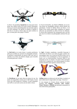Compte-rendu de visite du CES de Las Vegas 2015 – Olivier Ezratty – Janvier 2015 - Page 160 / 304
Le Hexo+ du grenoblois Squadrone est conçu pour trans-
porter une caméra GoPro qu’il peut orienter dynamique-
ment et en suivant automatiquement une personne grâce à
son GPS embarqué. On spécifie la distance à laquelle il
doit être et on peut se lancer dans son sport extrême ou
pas. Le drone peut voler jusqu’à 70 km/h.
Le Exom de SenseFly, une filiale de Parrot, est un nou-
veau drone de cartographie aérienne surtout destiné aux
agriculteurs. Comme le Bebop Drone de Parrot, il est
équipé d’une caméra grand angle complétée de capteurs
ultra-sons qui permettent au drone d’éviter les obstacles.
Le drone peut notamment être programmé pour survoler
une zone et en réaliser une photographie aérienne bloc par
bloc.
Le SkyCatch est un autre drone à vocation profession-
nelle qui est dédié aux activités de cartographie aérienne.
Il présente la particularité de pouvoir aller tout seul re-
chercher sur sa base une batterie chargée, pour travailler
d’arrache-pied sans s’arrêter.
Le Spiri, d’origine canadienne, ressemble beaucoup à
l’AR Drone de Parrot. Il est doté de quatre caméras sté-
réoscopiques, deux vers l’avant en Full HD et deux vers le
sol en VGA. Il est actuellement à l’état de prototype. Il
tourne avec un microcontrôleur Freescale iMX6 et son
autonomie est de 12 minutes. Sa raison d’être principale
semble être la captation de vues stéréoscopiques, les deux
caméras frontales étant espacées commes les yeux.
Le PlexiDrone est un autre drone de prises de vue. Ses
pieds sont rétractables comme pour le DJI Inspire. Il peut
suivre par GPS quelqu’un à distance. Il peut embarquer
une GoPro ou une autre action cam du même volume.
AirDog propose un drone qui sait tout faire et surtout, on
peut le plier pour le ranger après son usage. Astucieux !
Je vous épargne ici d’autres drones souvent d’origine
asiatique chez Kingjoy, Aeroview, AEE. Yuneec.
Ubsan, Maxaero et Robotix qui présentait notamment un
sous-marin drone grand public.
 