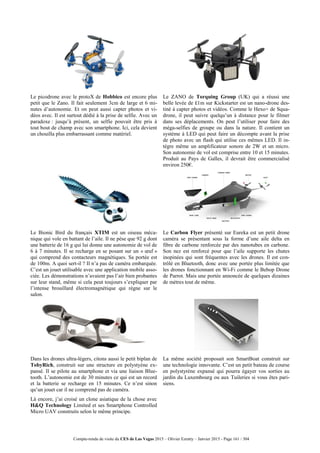 Compte-rendu de visite du CES de Las Vegas 2015 – Olivier Ezratty – Janvier 2015 - Page 161 / 304
Le picodrone avec le protoX de Hobbico est encore plus
petit que le Zano. Il fait seulement 3cm de large et 6 mi-
nutes d’autonomie. Et on peut aussi capter photos et vi-
déos avec. Il est surtout dédié à la prise de selfie. Avec un
paradoxe : jusqu’à présent, un selfie pouvait être pris à
tout bout de champ avec son smartphone. Ici, cela devient
un chouilla plus embarrassant comme matériel.
Le ZANO de Torquing Group (UK) qui a réussi une
belle levée de £1m sur Kickstarter est un nano-drone des-
tiné à capter photos et vidéos. Comme le Hexo+ de Squa-
drone, il peut suivre quelqu’un à distance pour le filmer
dans ses déplacements. On peut l’utiliser pour faire des
méga-selfies de groupe ou dans la nature. Il contient un
système à LED qui peut faire un décompte avant la prise
de photo avec un flash qui utilise ces mêmes LED. Il in-
tègre même un amplificateur sonore de 2W et un micro.
Son autonomie de vol est comprise entre 10 et 15 minutes.
Produit au Pays de Galles, il devrait être commercialisé
environ 250€.
Le Bionic Bird du français XTIM est un oiseau méca-
nique qui vole en battant de l’aile. Il ne pèse que 92 g dont
une batterie de 16 g qui lui donne une autonomie de vol de
6 à 7 minutes. Il se recharge en se posant sur un « œuf »
qui comprend des contacteurs magnétiques. Sa portée est
de 100m. A quoi sert-il ? Il n’a pas de caméra embarquée.
C’est un jouet utilisable avec une application mobile asso-
ciée. Les démonstrations n’avaient pas l’air bien probantes
sur leur stand, même si cela peut toujours s’expliquer par
l’intense brouillard électromagnétique qui règne sur le
salon.
Le Carbon Flyer présenté sur Eureka est un petit drone
caméra se présentant sous la forme d’une aile delta en
fibre de carbone renforcée par des nanotubes en carbone.
Son nez est renforcé pour que l’aile supporte les chutes
inopinées qui sont fréquentes avec les drones. Il est con-
trôlé en Bluetooth, donc avec une portée plus limitée que
les drones fonctionnant en Wi-Fi comme le Bebop Drone
de Parrot. Mais une portée annoncée de quelques dizaines
de mètres tout de même.
Dans les drones ultra-légers, citons aussi le petit biplan de
TobyRich, construit sur une structure en polystyène ex-
pansé. Il se pilote au smartphone et via une liaison Blue-
tooth. L’autonomie est de 30 minutes ce qui est un record
et la batterie se recharge en 15 minutes. Ce n’est sinon
qu’un jouet car il ne comprend pas de caméra.
Là encore, j’ai croisé un clone asiatique de la chose avec
H&Q Technology Limited et ses Smartphone Controlled
Micro UAV construits selon le même principe.
La même société proposait son SmartBoat construit sur
une technologie innovante. C’est un petit bateau de course
en polystyrène expansé qui pourra égayer vos sorties au
jardin du Luxembourg ou aux Tuileries si vous êtes pari-
siens.
 