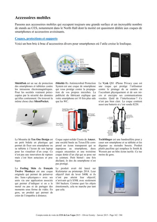 Compte-rendu de visite du CES de Las Vegas 2015 – Olivier Ezratty – Janvier 2015 - Page 162 / 304
Accessoires mobiles
Passons aux accessoires mobiles qui occupent toujours une grande surface et un incroyable nombre
de stands au CES, notamment dans le North Hall dont la moitié est quasiment dédiée aux coques de
smartphones et accessoires avoisinants.
Coques, protections et supports
Voici un bon bric à brac d’accessoires divers pour smartphones où l’utile croise le loufoque.
ShieldSak est un sac de protection
des smartphones et tablettes contre
les intrusions électromagnétiques.
Pour les sociétés vraiment préoc-
cupées par la sécurité des données
qu’elles contiennent. On trouvait la
même chose chez SilentPocket.
iShieldz Rx Antimicrobial Protection
System est une coque de smartphone
qui vous protège contre la propaga-
tion de vos propres microbes. La
publicité du fabricant explique que
votre smartphone est 10 fois plus sale
que les WC.
Le Vysk QS1 iPhone Privacy case est
une coque qui protège l’utilisateur
contre le piratage de sa caméra en
l’occultant physiquement et de son mi-
cro et encrypte ses communications
vocales. Quid de l’interlocuteur ? Ce
n’est pas bien clair. La coque contient
aussi une batterie et c’est vendu $220.
Le Mountie de Ten One Design est
un petit bidule en plastique qui
permet de fixer son smartphone ou
sa tablette à l’écran de son laptop
pour les visualiser d’un coup. Ce
n’est pas une innovation de rupture
mais c’est bien astucieux et pra-
tique.
Coque super-solide Crusta de Amzer,
une société basée au Texas.Elle com-
prend un écran transparent qui se
superpose au smartphone, deux
coques encastrées et une troisième
coque dotée d’un clip qui se pose sur
sa ceinture. Petit bémol : une fois
déclipsé, le dos du smartphone n’est
pas protégé.
TechSlinger est une bandouillère pour y
caser son smartphone et sa tablette et les
dégainer au moindre besoin. Produit
plutôt pacifiste qui remplace le Smith &
Wesson par un bête écran tactile. Ca tue
moins de gens.
La Feeling Skin du français
Twelve Monkeys est une coque
originale qui permet de préserver
des liens « physiques » avec ses
amis via une application associée
qui permet d’indiquer si on a le
moral ou pas et de partager des
moments sous forme de vidéo. En
gros, un produit qui permet de
créer de l’empathie à distance.
Le produit avait été lancé sur
Kickstarter au printemps 2014. Leur
objectif était de lever $40K et ils
n’ont pas atteint leur objectif,
n’arrivant qu’à $38K avec seulement
184 backers. Comme quoi les objets
émotionnels, cela ne marche pas tant
que cela.
 