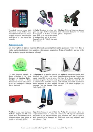 Compte-rendu de visite du CES de Las Vegas 2015 – Olivier Ezratty – Janvier 2015 - Page 163 / 304
Newertech propose comme plein
d’autres des coques d’iPhone 6 qui
peuvent tomber de très haut. Ce qui
est plus difficile à faire que pour
les iPhone 4 et 5 qui étaient plus
ramassés.
Le Selfie Brush est un peigne inté-
grant une coque d’iPhone permettant
de se peigner et de faire un selfie
juste après. C’est issu d’une startup
de Rhodes-Island, près de New York.
Il gagne le prix de l’objet le plus naze
de ce rapport.
Hookupz Universal Adapteur, permet-
tant notamment d’attacher son smart-
phone à des jumelles.
Accessoires audio
On trouve plein de petites enceintes Bluetooth qui complètent celles que nous avons vues dans la
partie audio et qui étaient plus adaptées à des usages sédentaires. Je ne m’attarde ici que sur celles
dont le design semble nouveau ou original.
Le Snail Bluetooth Speaker, au
design « bionique » en forme
d’escargot de Zanidea Labs /
FunBlue a surtout 6 heures
d’autonomie. Pour le reste, ce n’est
qu’un HP autoamplifié fonction-
nant en Bluetooth.
Le Speecup est un petit HP vertical
Bluetooth qui s’active sous com-
mande vocale SIRI et avec la recon-
naissance des gestes. Il permet aussi
la communication main libre avec un
micro réducteur de bruit ambiant
reprenant l’idée du français Urban
Hello. Vendu $130.
Le Nepsu M1 est un haut-parleur Blue-
tooth d’origine québecoise. Son origina-
lité tient à sa forme triangulaire qui
permet de l’installer aux coins de murs
et de plafonds, réduisant la réverbaration
des sons. C’est encore un projet Kick-
starter.
Peri Duo est une coque chargeuse
d’iPhone intégrant un HP avec
liaison Wi-Fi et Bluetooth. Elle est
présentée comme étant unique au
monde, ce qui reste à vérifier !
Hype HydroSound, un type d’objet
vu plusieurs fois dans ce CES et les
précédents, ce sont des haut-parleurs
actifs complétés d’un dispositif fai-
sant « danser » l’eau.
Le Podigy Orb correspond à deux ten-
dances : les HP disposés verticalement
pour diffuser le son à 360° et l’ajout de
LED pour créer une ambiance lumi-
neuse.
 