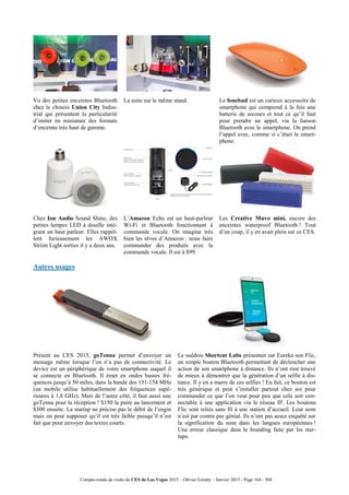 Compte-rendu de visite du CES de Las Vegas 2015 – Olivier Ezratty – Janvier 2015 - Page 164 / 304
Vu des petites enceintes Bluetooth
chez le chinois Union City Indus-
trial qui présentent la particularité
d’imiter en miniature des formats
d’enceinte très haut de gamme.
La suite sur le même stand. Le fonebud est un curieux accessoire de
smartphone qui comprend à la fois une
batterie de secours et tout ce qu’il faut
pour prendre un appel, via la liaison
Bluetooth avec le smartphone. On prend
l’appel avec, comme si c’était le smart-
phone.
Chez Ion Audio Sound Shine, des
petites lampes LED à douille inté-
grant un haut parleur. Elles rappel-
lent furieusement les AWOX
Striim Light sorties il y a deux ans.
L’Amazon Echo est un haut-parleur
Wi-Fi et Bluetooth fonctionnant à
commande vocale. On imagine très
bien les rêves d’Amazon : nous faire
commander des produits avec la
commande vocale. Il est à $99.
Les Creative Muvo mini, encore des
enceintes waterproof Bluetooth ! Tout
d’un coup, il y en avait plein sur ce CES.
Autres usages
Présent au CES 2015, goTenna permet d’envoyer un
message même lorsque l’on n’a pas de connectivité. Le
device est un périphérique de votre smartphone auquel il
se connecte en Bluetooth. Il émet en ondes basses fré-
quences jusqu’à 50 miles, dans la bande des 151-154 MHz
(un mobile utilise habituellement des fréquences supé-
rieures à 1,8 GHz). Mais de l’autre côté, il faut aussi une
goTenna pour la réception ! $150 la paire au lancement et
$300 ensuite. La startup ne précise pas le débit de l’engin
mais on peut supposer qu’il est très faible puisqu’il n’est
fait que pour envoyer des textes courts.
Le suédois Shortcut Labs présentait sur Eureka son Flic,
un simple bouton Bluetooth permettant de déclencher une
action de son smartphone à distance. Ils n’ont rien trouvé
de mieux à démontrer que la génération d’un selfie à dis-
tance. Il y en a marre de ces selfies ! En fait, ce bouton est
très générique et peut s’installer partout chez soi pour
commander ce que l’on veut pour peu que cela soit con-
nectable à une application via le réseau IP. Les boutons
Flic sont reliés sans fil à une station d’accueil. Leur nom
n’est par contre pas génial. Ils n’ont pas assez enquêté sur
la signification du nom dans les langues européennes !
Une erreur classique dans le branding faite par les star-
tups.
 
