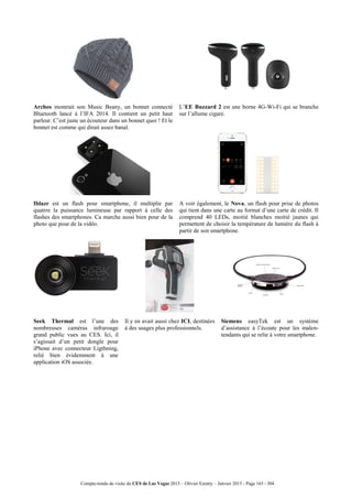 Compte-rendu de visite du CES de Las Vegas 2015 – Olivier Ezratty – Janvier 2015 - Page 165 / 304
Archos montrait son Music Beany, un bonnet connecté
Bluetooth lancé à l’IFA 2014. Il contient un petit haut
parleur. C’est juste un écouteur dans un bonnet quoi ! Et le
bonnet est comme qui dirait assez banal.
L’EE Buzzard 2 est une borne 4G-Wi-Fi qui se branche
sur l’allume cigare.
Iblazr est un flash pour smartphone, il multiplie par
quatrre la puissance lumineuse par rapport à celle des
flashes des smartphones. Ca marche aussi bien pour de la
photo que pour de la vidéo.
A voir également, le Nova, un flash pour prise de photos
qui tient dans une carte au format d’une carte de crédit. Il
comprend 40 LEDs, moitié blanches moitié jaunes qui
permettent de choisir la température de lumière du flash à
partir de son smartphone.
Seek Thermal est l’une des
nombreuses caméras infrarouge
grand public vues au CES. Ici, il
s’agissait d’un petit dongle pour
iPhone avec connecteur Ligthning,
relié bien évidemment à une
application iOS associée.
Il y en avait aussi chez ICI, destinées
à des usages plus professionnels.
Siemens easyTek est un système
d’assistance à l’écoute pour les malen-
tendants qui se relie à votre smartphone.
 