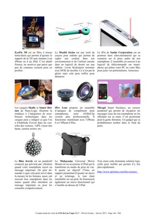 Compte-rendu de visite du CES de Las Vegas 2015 – Olivier Ezratty – Janvier 2015 - Page 166 / 304
EyeFly 3D est un filtre à réseau
lenticulaire qui permet d’ajouter le
support de la 3D sans lunettes à un
iPhone ou à un iPad. C’est plutôt
foireux, ne serait-ce que parce que
peu de contenus existent pour en
profiter.
Le Mozbii Stylus est une sorte de
crayon pour enfants qui permet de
capter une couleur dans son
environnement et de l’utiliser ensuite
dans un logiciel de dessin sur une
tablette. Levée Kickstarter terminée
avec $43K de récoltés. Ce n’est pas la
gloire mais cela peut suffire pour
démarrer.
Le iPin de Sanho Corporation est un
pointeur laser ultra-miniaturisé qui se
connecte sur la prise audio de son
smartphone. L’ensemble est associé à un
logiciel de télécommande sur smart-
phone qui pilote votre PC ou votre Mac
pour jouer vos présentations. Astucieux.
Les casques Skully et Smart Hel-
met de Nano-Logic illustrent la
tendance à l’intégration de nom-
breuses technologies dans les
casques pour y intégrer ce que l’on
a d’habitude d’avoir dans les con-
soles des voitures : GPS, viseur tête
haute, caméra arrière, etc.
iPro Lens propose un ensemble
d’optiques de complément pour
smartphones, sorte d’OlloClip
version plus professionnelle. Il
fonctionne maintenant avec l’iPhone
6 et l’iPhone 6 Plus.
Miragii Smart Necklace, un curieux
pendentif qui permet de récupérer les
messages issus de son smartphone en les
affichant sur sa main. C’est positionné
pour la gente féminine. Un gadget qui va
probablement tomber dans le fond du
puits.
Le Blue Jewelz est un pendentif
connecté qui prévient par vibration
quand votre smartphone reçoit un
message important. On peut de-
mander à quoi cela peut servir dans
la mesure où les femmes, aussi, ont
souvent leur smartphone dans les
mains quand elles attendent un
message important ou pour les
consulter compulsivement.
Le Makayama Universal Movie
Mount est un accessoire d’iPad qui le
transforme en studio de prise de vue.
Il ajoute un objectif 37mm, un
support permettant d’ajouter un micro
et un éclairage, le tout étant
installable sur un pied. Ils fournissent
également un micro directionnel qui
s’installe au-dessus de l’iPad.
Voir sinon cette étonnante solution logi-
cielle pour mobile qui permet d’y lire
plus rapidement.
http://www.spritzinc.com/the-science/.
 