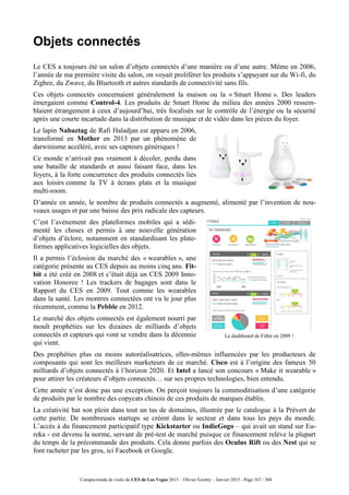 Compte-rendu de visite du CES de Las Vegas 2015 – Olivier Ezratty – Janvier 2015 - Page 167 / 304
Objets connectés
Le CES a toujours été un salon d’objets connectés d’une manière ou d’une autre. Même en 2006,
l’année de ma première visite du salon, on voyait proliférer les produits s’appuyant sur du Wi-fi, du
Zigbee, du Zwave, du Bluetooth et autres standards de connectivité sans fils.
Ces objets connectés concernaient généralement la maison ou la « Smart Home ». Des leaders
émergaient comme Control-4. Les produits de Smart Home du milieu des années 2000 ressem-
blaient étrangement à ceux d’aujourd’hui, très focalisés sur le contrôle de l’énergie ou la sécurité
après une courte incartade dans la distribution de musique et de vidéo dans les pièces du foyer.
Le lapin Nabaztag de Rafi Haladjan est apparu en 2006,
transformé en Mother en 2013 par un phénomène de
darwinisme accéléré, avec ses capteurs génériques !
Ce monde n’arrivait pas vraiment à décoler, perdu dans
une bataille de standards et aussi faisant face, dans les
foyers, à la forte concurrence des produits connectés liés
aux loisirs comme la TV à écrans plats et la musique
multi-room.
D’année en année, le nombre de produits connectés a augmenté, alimenté par l’invention de nou-
veaux usages et par une baisse des prix radicale des capteurs.
C’est l’avènement des plateformes mobiles qui a sédi-
menté les choses et permis à une nouvelle génération
d’objets d’éclore, notamment en standardisant les plate-
formes applicatives logicielles des objets.
Il a permis l’éclosion du marché des « wearables », une
catégorie présente au CES depuis au moins cinq ans. Fit-
bit a été créé en 2008 et c’était déjà un CES 2009 Inno-
vation Honoree ! Les trackers de bagages sont dans le
Rapport du CES en 2009. Tout comme les wearables
dans la santé. Les montres connectées ont vu le jour plus
récemment, comme la Pebble en 2012.
Le marché des objets connectés est également nourri par
moult prophéties sur les dizaines de milliards d’objets
connectés et capteurs qui vont se vendre dans la décennie
qui vient.
Le dashboard de Fitbit en 2009 !
Des prophéties plus ou moins autoréalisatrices, elles-mêmes influencées par les producteurs de
composants qui sont les meilleurs marketeurs de ce marché. Cisco est à l’origine des fameux 50
milliards d’objets connectés à l’horizon 2020. Et Intel a lancé son concours « Make it wearable »
pour attirer les créateurs d’objets connectés… sur ses propres technologies, bien entendu.
Cette année n’est donc pas une exception. On perçoit toujours la commoditisation d’une catégorie
de produits par le nombre des copycats chinois de ces produits de marques établis.
La créativité bat son plein dans tout un tas de domaines, illustrée par le catalogue à la Prévert de
cette partie. De nombreuses startups se créent dans le secteur et dans tous les pays du monde.
L’accès à du financement participatif type Kickstarter ou IndieGogo – qui avait un stand sur Eu-
reka - est devenu la norme, servant de pré-test de marché puisque ce financement relève la plupart
du temps de la précommande des produits. Cela donne parfois des Oculus Rift ou des Nest qui se
font racheter par les gros, ici Facebook et Google.
 