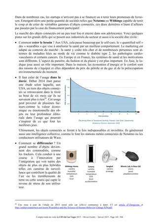 Compte-rendu de visite du CES de Las Vegas 2015 – Olivier Ezratty – Janvier 2015 - Page 168 / 304
Dans de nombreux cas, les startups n’arrivent pas à se financer ou à tenir leurs promesses de livrai-
son. Emergent alors une petite quantité de sociétés telles que Netatmo ou Withings capable de tenir
le coup et de créer de véritables gammes d’objets connectés, ces deux dernières n’étant d’ailleurs
pas passées par la case du financement participatif.
Le marché des objets connectés est un peu tout fou et encore dans son adolescence. Voici quelques
pistes sur les grands défis qui se posent aux industriels du secteur et aussi à la société dite civile :
 Comment créer le besoin ? Aux USA, cela passe beaucoup par le self-care, le « quantified self »
des « wearables » qui vise à améliorer la santé par un meilleur comportement. Le marketing est
adapté au contexte du marché : la santé y coûte très cher et de nombreuses personnes sont at-
teintes de maladies liées au mode de vie comme le diabète type 2, les pathologies cardio-
vasculaires et certains cancers. En Europe et en France, les systèmes de santé et les motivations
sont différents. L’aspect du paraitre, du fashion et du plaisir y est plus important. En Asie, le lu-
dique joue aussi un rôle important. Dans la maison, les économies d’énergie et le confort sont
des raisons de s’équiper et elles dépendent du prix du pétrole et du gaz et de la préoccupation
environnementale du moment.
 Il faut créer de l’usage dans la
durée. Début 2014 était parue
une étude selon laquelle, aux
USA, un tiers des objets connec-
tés se retrouvaient dans le tiroir
au bout de six mois car ils ne
servaient plus à rien26
. Cet usage
peut provenir de plusieurs fac-
teurs comme la valeur écono-
mique ou émotionnelle des ob-
jets ou leur profondeur édito-
riale dans l’usage qui pourrait
s’inspirer de ce que font les
meilleurs jeux.
 Ultimement, les objets connectés se feront à la fois indispensables et invisibles. Ils génèreront
aussi une intelligence collective, comme le font les stations météo connectées de Netatmo ou les
conducteurs utilisateurs de Waze.
 Comment se différencier ? Un
grand nombre d’objets devien-
nent des commodités, comme
les trackers. Cela conduit à une
course à l’innovation par
l’intégration qui voit naitre des
objets de plus en plus hybridés
telles ces caméras de surveil-
lance qui contrôlent la qualité de
l’air ou les tremblements de
terre ou cette souris qui capte le
niveau de stress de son utilisa-
teur.
26
Une mise à jour de l’étude en 2015 serait utile car celle-ci commence à dater. Cf cet article d’Ubergizmo et
http://endeavourpartners.net/assets/Wearables-and-the-Science-of-Human-Behavior-Change-EP4.pdf.
 