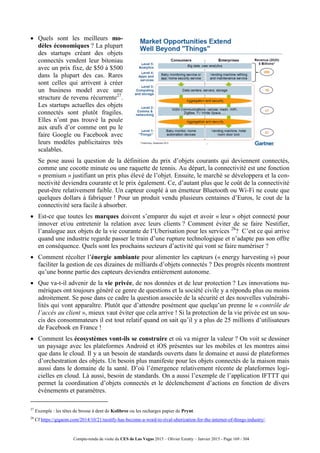 Compte-rendu de visite du CES de Las Vegas 2015 – Olivier Ezratty – Janvier 2015 - Page 169 / 304
 Quels sont les meilleurs mo-
dèles économiques ? La plupart
des startups créant des objets
connectés vendent leur bitoniau
avec un prix fixe, de $50 à $500
dans la plupart des cas. Rares
sont celles qui arrivent à créer
un business model avec une
structure de revenu récurrente27
.
Les startups actuelles des objets
connectés sont plutôt fragiles.
Elles n’ont pas trouvé la poule
aux œufs d’or comme ont pu le
faire Google ou Facebook avec
leurs modèles publicitaires très
scalables.
 Se pose aussi la question de la définition du prix d’objets courants qui deviennent connectés,
comme une cocotte minute ou une raquette de tennis. Au départ, la connectivité est une fonction
« premium » justifiant un prix plus élevé de l’objet. Ensuite, le marché se développera et la con-
nectivité deviendra courante et le prix également. Ce, d’autant plus que le coût de la connectivité
peut-être relativement faible. Un capteur couplé à un émetteur Bluetooth ou Wi-Fi ne coute que
quelques dollars à fabriquer ! Pour un produit vendu plusieurs centaines d’Euros, le cout de la
connectivité sera facile à absorber.
 Est-ce que toutes les marques doivent s’emparer du sujet et avoir « leur » objet connecté pour
innover et/ou entretenir la relation avec leurs clients ? Comment éviter de se faire Nestifier,
l’analogue aux objets de la vie courante de l’Uberisation pour les services 28
? C’est ce qui arrive
quand une industrie regarde passer le train d’une rupture technologique et n’adapte pas son offre
en conséquence. Quels sont les prochains secteurs d’activité qui vont se faire numériser ?
 Comment récolter l’énergie ambiante pour alimenter les capteurs (« energy harvesting ») pour
faciliter la gestion de ces dizaines de milliards d’objets connectés ? Des progrès récents montrent
qu’une bonne partie des capteurs deviendra entièrement autonome.
 Que va-t-il advenir de la vie privée, de nos données et de leur protection ? Les innovations nu-
mériques ont toujours généré ce genre de questions et la société civile y a répondu plus ou moins
adroitement. Se pose dans ce cadre la question associée de la sécurité et des nouvelles vulnérabi-
lités qui vont apparaître. Plutôt que d’attendre posément que quelqu’un prenne le « contrôle de
l’accès au client », mieux vaut éviter que cela arrive ! Si la protection de la vie privée est un sou-
cis des consommateurs il est tout relatif quand on sait qu’il y a plus de 25 millions d’utilisateurs
de Facebook en France !
 Comment les écosystèmes vont-ils se construire et où va migrer la valeur ? On voit se dessiner
un paysage avec les plateformes Android et iOS présentes sur les mobiles et les montres ainsi
que dans le cloud. Il y a un besoin de standards ouverts dans le domaine et aussi de plateformes
d’orchestration des objets. Un besoin plus manifeste pour les objets connectés de la maison mais
aussi dans le domaine de la santé. D’où l’émergence relativement récente de plateformes logi-
cielles en cloud. Là aussi, besoin de standards. On a aussi l’exemple de l’application IFTTT qui
permet la coordination d’objets connectés et le déclenchement d’actions en fonction de divers
événements et paramètres.
27
Exemple : les têtes de brosse à dent de Kolibree ou les recharges papier de Prynt.
28
Cf https://gigaom.com/2014/10/21/nestify-has-become-a-word-to-rival-uberization-for-the-internet-of-things-industry/.
 