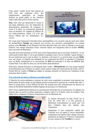 Compte-rendu de visite du CES de Las Vegas 2015 – Olivier Ezratty – Janvier 2015 - Page 17 / 304
Cette année, l’audio hi-res était partout au
CES avec des walkmans hires, des
amplificateurs audio-hires de casques
destinés au grand public et des solutions
audio-vidéo hires pour le home-cinéma.
Sony était celui qui démontrait le mieux le
son haute définition avec des dispositifs de
démonstration permettant de comparer le
avant et le après. Le constructeur présentait
aussi sa première TV capable de diffuser du
son haute-résolution, même s’il n’est pas
encore diffusé par les broadcasters (ci-
contre).
On voyait aussi beaucoup d’enceintes hires autoamplifiées avec un petit coup de cœur pour celles
du montpelliéren Soledge qui connecte son serveurs aux enceintes autoamplifiées via courant
porteur, pour Devialet et son Phantom très bien démontré dans une suite au Mirage et aussi pour
Cabasse, une marque historique mieux valorisée depuis son intégration dans la société AWOX,
tient, une autre de Montellier.
Seconde innovation présente au CES, mais moins fréquemment que le son haute résolution : le son
multi-canal orienté objet. C’est un peu barbare à expliquer mais c’est un véritable « game changer »
du son multicanal qui se met en place. Le domaine a été lancé il y a environ deux ans par Dolby
avec son Atmos. La bataille des standards du son multicanal des DVD se reproduit à l’identique
avec un Dolby omniprésent et la concurrence de DTS qui présentait à la hâte son DTS-X dans
Central Hall. Avec dans les deux cas, de très belles démonstrations.
Enfin deux startups françaises se distinguent dans l’audio : 3DSoundLabs avec son casque équipés
d’accéléromètres qui restituent un espace sonore tenant compte des mouvements de la tête, sorte d’
Oculus Rift de l’audio et Prizm qui adapte la musique streamée en fonction de l’ambiance et des
personnes dans la pièce.
A la recherche du micro-ordinateur portable parfait
L’industrie du micro-ordinateur a toujours du mal à nous surprendre et pourtant, nous passons une
bonne partie de notre temps sur des laptops quoiqu’en pensent les gourous du « mobile uber alles ».
Dans le monde Intel, il reste difficile de faire son marché tant sont contradictoires les besoins en
terme de flexibilité (hybridation tablette/laptop), de puissance et d’autonomie.
Intel a beau régulièrement diminuer la consommation électrique de ses processeurs, les laptops ont
toujours plus ou moins la même autonomie, comprise entre 4 et 8 heures selon les modèles. Seul
Apple arrive à dépasser 10 heures d’autonomie avec ses Macbook Air.
Le dernier processeur en date d’Intel est le
Core M, censé être à la fois puissant et
faiblement consommateur au point que l’on
peut l’intégrer dans des laptops sans
ventilateurs.
Finalement, le bon compromis semble être
l’hybride avec un laptop à clavier détachable,
comprenant une batterie dans chaque morceau,
permettant de dépasser 14 heures d’autonomie
en tout, comme le fait Toshiba (ci-contre).
 