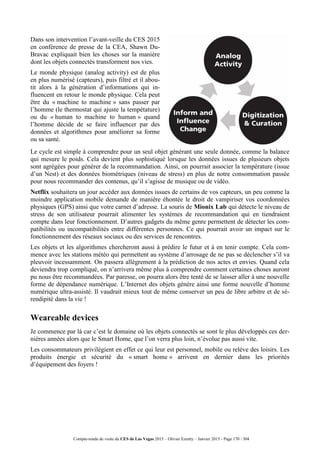 Compte-rendu de visite du CES de Las Vegas 2015 – Olivier Ezratty – Janvier 2015 - Page 170 / 304
Dans son intervention l’avant-veille du CES 2015
en conférence de presse de la CEA, Shawn Du-
Bravac expliquait bien les choses sur la manière
dont les objets connectés transforment nos vies.
Le monde physique (analog activity) est de plus
en plus numérisé (capteurs), puis filtré et il abou-
tit alors à la génération d’informations qui in-
fluencent en retour le monde physique. Cela peut
être du « machine to machine » sans passer par
l’homme (le thermostat qui ajuste la tempétature)
ou du « human to machine to human » quand
l’homme décide de se faire influencer par des
données et algorithmes pour améliorer sa forme
ou sa santé.
Le cycle est simple à comprendre pour un seul objet générant une seule donnée, comme la balance
qui mesure le poids. Cela devient plus sophistiqué lorsque les données issues de plusieurs objets
sont agrégées pour générer de la recommandation. Ainsi, on pourrait associer la température (issue
d’un Nest) et des données biométriques (niveau de stress) en plus de notre consommation passée
pour nous recommander des contenus, qu’il s’agisse de musique ou de vidéo.
Netflix souhaitera un jour accéder aux données issues de certains de vos capteurs, un peu comme la
moindre application mobile demande de manière éhontée le droit de vampiriser vos coordonnées
physiques (GPS) ainsi que votre carnet d’adresse. La souris de Mionix Lab qui détecte le niveau de
stress de son utilisateur pourrait alimenter les systèmes de recommandation qui en tiendraient
compte dans leur fonctionnement. D’autres gadgets du même genre permettent de détecter les com-
patibilités ou incompatibilités entre différentes personnes. Ce qui pourrait avoir un impact sur le
fonctionnement des réseaux sociaux ou des services de rencontres.
Les objets et les algorithmes chercheront aussi à prédire le futur et à en tenir compte. Cela com-
mence avec les stations météo qui permettent au système d’arrosage de ne pas se déclencher s’il va
pleuvoir incessamment. On passera allègrement à la prédiction de nos actes et envies. Quand cela
deviendra trop compliqué, on n’arrivera même plus à comprendre comment certaines choses auront
pu nous être recommandées. Par paresse, on pourra alors être tenté de se laisser aller à une nouvelle
forme de dépendance numérique. L’Internet des objets génère ainsi une forme nouvelle d’homme
numérique ultra-assisté. Il vaudrait mieux tout de même conserver un peu de libre arbitre et de sé-
rendipité dans la vie !
Weareable devices
Je commence par là car c’est le domaine où les objets connectés se sont le plus développés ces der-
nières années alors que le Smart Home, que l’on verra plus loin, n’évolue pas aussi vite.
Les consommateurs privilégient en effet ce qui leur est personnel, mobile ou relève des loisirs. Les
produits énergie et sécurité du « smart home » arrivent en dernier dans les priorités
d’équipement des foyers !
 