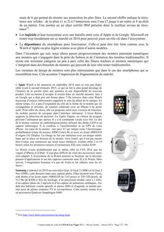 Compte-rendu de visite du CES de Las Vegas 2015 – Olivier Ezratty – Janvier 2015 - Page 172 / 304
mum de 6 qui permet de résister aux poussières les plus fines. Le second chiffre indique la résis-
tance aux solides : de la pluie (1 et 2) à l’immersion sous l’eau (7 jusqu’à un mètre et 8 au-delà
de un mètre). Une montre ou un objet certifié IP68 présente donc le meilleur niveau de résis-
tance29
.
 Les logiciels et leur écosystème avec une bataille entre ceux d’Apple et de Google. Microsoft est
rentré trop timidement sur ce marché en 2014 pour pouvoir jouer un rôle clé dans l’écosystème.
 La dépendance du smartphone pour fonctionner. Celle-ci peut être très forte comme avec la
Watch d’Apple ou plus légère comme avec plein d’autres modèles.
Dans l’inventaire qui suit, nous allons passer progressivement des montres purement numériques
aux montres qui s’engagent dans la piste du fashion et de l’imitation des montres traditionnelles. Il
existe une troisième catégorie un peu à part, celle des fitness trackers et montres numériques qui
s’intègrent dans des bracelets de montres qui peuvent de leur côté rester traditionnelles.
Les variantes de design de montres sont plus intéressantes que dans le cas des smartphones qui se
ressemblent tous. Cela accentue l’impression de fragmentation du marché.
L’Apple Watch a été annoncée en septembre 2014 mais ne sera pas dispo-
nible avant le second trimestre 2015, ce qui en fait le plus grand décalage de
l’histoire de la société entre une annonce et une disponibilité de nouveau
produit. Liée au besoin d’occuper le terrain dans un marché naissant, face à
un Google qui a déjà pris une bonne place ? On retrouve dans cette Watch
beaucoup d’astuces intéressantes rappelant le sens du détail de la marque. En
même temps, il y a peu d’originalité du côté de la forme de la montre qui est
rectangulaire et arrondie, de manière cohérente avec un iPhone 6 de petite
taille. Pour offrir du choix, elle est proposée selon trois versions de bracelets.
Sa molette permet de naviguer dans l’interface utilisateur. L’écran Retina
supporte la détection de pression. Le Taptic Engine, un vibreur de poignet,
prévient l’utilisateur des alertes. Il y a la commande vocale avec Siri. Le dos
de la montre contient un cardiofréquencemètre utilisant des diodes LED et un
capteur infrarouges. Il se combine à l’accéléromètre et au GPS de votre
iPhone. Au cœur de la montre : une puce S1 qui intègre toute l’électronique,
probablement à base de noyaux ARM Cortex-M, et aussi un écran AMOLED
d’origine LG Display. La charge se fait par induction avec un disque métal-
lique qui se place en dessous de la montre. Gros écueil, qui n’est pas encore
bien évalué, une autonomie qui serait assez médiocre, évaluée entre 2 et 19
heures selon les premières rumeurs d’estimations. Elle sera vendue $349.
La Watch n’aura probablement pas le même effet au CES 2016 que les
vagues d’iPhone et d’iPad : il sera plus difficile de créer des accessoires maté-
riels adaptés. L’écosystème de la Watch pourrait se focaliser sur le dévelop-
pement d’applications et sur des capteurs connectés sans fil à la Watch. Mais
sait-on, l’imagination humaine n’a pas de limite et les affaires sont les af-
faires !
Samsung a annoncé en 2014 ses nouvelles Gear, la Gear 2 (300€) et la Gear 2
Neo (200€), cette dernière étant sans capteur photo. Elles tournent sous Tizen,
sont dotées d’un écran super AMOLED de 1,63 pouce et 320×320 pixels, de
512 Mo de RAM et 4Go de stockage, d’un processeur double cœur à 1 GHz,
d’un capteur photo de 2 mpixels et d’un capteur de pulsations cardiaques. Au-
delà des habituels coachs sportifs et alertes SMS et d’agenda, la montre per-
met aussi de piloter certaines TV et set-top-boxes. Cette montre tourne avec
un processeur Qualcom Snapdragon S400.
29
Voir http://www.dsmt.com/resources/ip-rating-chart.
 