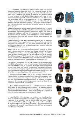 Compte-rendu de visite du CES de Las Vegas 2015 – Olivier Ezratty – Janvier 2015 - Page 173 / 304
La LG Electronics G Watch utilise Android Wear et tourne aussi avec un
processeur Qualcom Snapdragon S400. Elle a un écran couleur de 1,65
pouces. Sa batterie de 400 mAh est plus grande que la 300 mAh de la Sam-
sung Gear 2. A noter que dans ce genre de montre, la puce mémoire (Hynix)
est posée au dessus du SoC (Qualcomm) pour gagner de la place. La com-
mande vocale est intégrée. LG Electronics démontrait au CES 2015 les liens
avec le thermostat Nest via son service HomeChat. Au CES, LG a aussi pré-
senté une montre tournant sous WebOS, un moyen de s’affranchir de la dé-
pendance de Google, mais aussi de repartir à zéro pour la logithèque applica-
tive. Elle était démontrée par Audi pour déverouiller la porte de sa voiture.
Tout ça pour ça !
Intel a fait l’acquisition de Basis Science début 2014 pour $100m. La montre
Basis watch est vendue $200. Par rapport aux habituels capteurs du pouls et
accéléromètres que l’on trouve dans la majorité des montres, elle ajoute la
mesure de la température de la peau de la transpiration. Elle est ainsi capable
de détecter la marche, la course, le vélo et les périodes de stress. Intel utilise
cette acquisition pour créer des “reference design” pour promouvoir ses
propres composants.
Dans le même ordre d’idée, Intel a lancé son bracelet MICA ( “My Intelligent
Communications Accessory), développé avec Opening Ceremony et vendu
uniquement chez Barneys aux USA pour $495, intégrant une carte SIM va-
lable deux ans. Ca ne se voit pas dans l’image, mais la montre intègre un
écran OLED incurvé de 1,6 pouces.
Sony a sorti en 2014 sa troisième itération de montre connectée, la Smart-
watch 3, aux alures sportives, qui tourne sous Google Android Wear. Avec un
écran LCD classique de 1,6 pouces avec 320x320 pixels, un processeur Qual-
comm APQ8026 à quatre cœurs A7, 512 Mo de RAM et 4 Go de mémoire
flash. Elle est waterproof (IP68) jusqu’à deux mètres sous l’eau pendant 30
minutes. La batterie est de 420mAh alors que beaucoup de montres se conten-
tent d’une batterie de 300mAh. Elle est vendue aux alentours de 200€.
Lancée à l’IFA en septembre 2014, la Asus Zenwatch est une montre en acier
inoxydable de bonne facture avec un bracelet en cuir facilement détachable.
Son écran AMOLED carré de 1,63 pouces et 320x320 pixels est légèrement
incurvé et elle tourne sous Android Wear avec une interface utilisateur cus-
tom. Elle comprend un capteur de pouls et un accéléromètre. Son cœur est un
plutôt puissant Qualcomm Snapdragon S400 tournant à 1,7 GHz avec 512 Mo
de RAM et 4 Go de stockage interne. Elle est commercialisée $199.
Le spécialiste du tracker FitBit a sorti en 2014 sa montre connectée Surge.
C’est en fait une version améliorée du Fitbit d’origine. Elle intègre des fonc-
tions classiques de mesure de fréquence cardiaque et de la qualité du som-
meil. Elle intègre aussi un GPS, un accéléromètre, un gyroscope, un compas,
une mesure de l’éclairage ambiant. On peut aussi recevoir des alertes de son
smartphone comme les SMS. Elle est à 250€.
La ASUS ZenWatch a été lancée fin 2014 à $199. Sa coque est en métal ce
qui lui donne un aspect bien solide. Elle est équipée d’un processeur puissant
que l’on trouve dans les smartphones d’entrée de gamme : un Snapdragon
S400 tournant sous Android Wear. L’écran est un AMOED de 1,63 pouces et
320 x 320 pixels protégé par un revêtement Gorilla Glass 3.
La Motorolla Moto 360 se distingue avec son écran rond et un design bien
étudié qui la rend compétitive face à la Watch d’Apple de ce point de vue là.
L’afficheur est un écran LCD rond de 320x290 pixels. Elle tourne évidem-
ment sous Android Wear. Elle est équipée d’un processeur Texas OMAP 3,
de 512 Mo de RAM et de 4 Go de stockage interne. Côté capteurs, nous avons
un podomètre et la mesure du pouls. Elle est certifiée IP67 pour la résistance à
l’eau. Elle est vendue 250€.
 