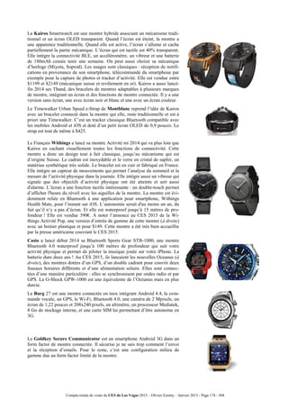 Compte-rendu de visite du CES de Las Vegas 2015 – Olivier Ezratty – Janvier 2015 - Page 174 / 304
La Kairos Smartwatch est une montre hybride associant un mécanisme tradi-
tionnel et un écran OLED transparent. Quand l’écran est éteint, la montre a
une apparence traditionnelle. Quand elle est active, l’écran s’allume et cache
partiellement la partie mécanique. L’écran qui est tactile est 40% transparent.
Elle intègre la connectivité BLE, un accéléromètre, un vibreur et une batterie
de 180mAh censée tenir une semaine. On peut aussi choisir sa mécanique
d’horloge (Miyota, Soprod). Les usages sont classiques : réception de notifi-
cations en provenance de son smartphone, télécommande du smartphone par
exemple pour la capture de photos et tracker d’activité. Elle est vendue entre
$1199 et $2149 (mécanique suisse et revêtement en or). Kairos a aussi lancé-
fin 2014 ses Tband, des bracelets de montres adaptables à plusieurs marques
de montre, intégrant un écran et des fonctions de montre connectée. Il y a une
version sans écran, une avec écran noir et blanc et une avec un écran couleur.
Le Timewalker Urban Speed e-Strap de Montblanc reprend l’idée de Kairos
avec un bracelet connecté dans la montre qui elle, reste traditionnelle et est à
priori une Timewalker. C’est un tracker classique Bluetooth compatible avec
les mobiles Android et iOS et doté d’un petit écran OLED de 0,9 pouces. Le
strap est tout de même à $425.
Le Français Withings a lancé sa montre Activité mi 2014 qui va plus loin que
Kairos en cachant visuellement toutes les fonctions de connectivité. Cette
montre a donc un design tout à fait classique, jusqu’au mécanisme qui est
d’origine Suisse. Le cadran est inoxydable et le verre en cristal de saphir, un
matériau synthétique très solide. Le bracelet est en cuir et fabriqué en France.
Elle intègre un capteur de mouvements qui permet l’analyse du sommeil et la
mesure de l’activité physique dans la journée. Elle intègre aussi un vibreur qui
signale que des objectifs d’activité physique ont été atteints et sert aussi
d'alarme. L’écran a une fonction tactile intéressante : un double-touch permet
d’afficher l'heure du réveil avec les aiguilles de la montre. La montre est évi-
demment reliée en Bluetooth à une application pour smartphone, Withings
Health Mate, pour l’instant sur iOS. L’autonomie serait d'au moins un an, du
fait qu’il n’y a pas d’écran. Et elle est waterproof jusqu’à 15 mètres de pro-
fondeur ! Elle est vendue 390€. A noter l’annonce au CES 2015 de la Wi-
things Activité Pop, une version d’entrée de gamme de cette montre (à droite)
avec un boitier plastique et pour $149. Cette montre a été très bien accueillie
par la presse américaine couvrant le CES 2015.
Casio a lancé début 2014 sa Bluetooth Sports Gear STB-1000, une montre
Bluetooth 4.0 waterproof jusqu’à 100 mètres de profondeur qui suit votre
activité physique et permet de piloter la musique jouée sur votre iPhone. La
batterie dure deux ans ! Au CES 2015, ils lancaient les nouvelles Oceanus (à
droite), des montres dotées d’un GPS, d’un double cadrant pour couvrir deux
fuseaux horaires différents et d’une alimentation solaire. Elles sont connec-
tées d’une manière particulière : elles se synchronisent par ondes radio et par
GPS. La G-Shock GPW-1000 est une équivalente de l’Océanus mais en plus
durcie.
La Burg 27 est une montre connectée en inox intégrant Android 4.4, la com-
mande vocale, un GPS, le Wi-Fi, Bluetooth 4.0, une caméra de 2 Mpixels, un
écran de 1,22 pouces et 208x240 pixels, un altimètre, un processeur Mediatek,
8 Go de stockage interne, et une carte SIM lui permettant d’être autonome en
3G.
Le Goldkey Secure Communicator est un smartphone Android 3G dans un
form factor de montre connectée. Il sécurise je ne sais trop comment l’envoi
et la réception d’emails. Pour le reste, c’est une configuration milieu de
gamme due au form factor limité de la montre.
 