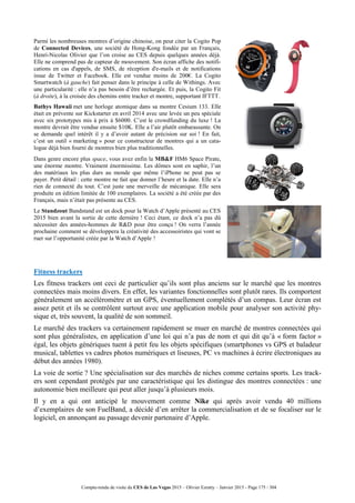 Compte-rendu de visite du CES de Las Vegas 2015 – Olivier Ezratty – Janvier 2015 - Page 175 / 304
Parmi les nombreuses montres d’origine chinoise, on peut citer la Cogito Pop
de Connected Devices, une société de Hong-Kong fondée par un Français,
Henri-Nicolas Olivier que l’on croise au CES depuis quelques années déjà.
Elle ne comprend pas de capteur de mouvement. Son écran affiche des notifi-
cations en cas d'appels, de SMS, de réception d'e-mails et de notifications
issue de Twitter et Facebook. Elle est vendue moins de 200€. La Cogito
Smartwatch (à gauche) fait penser dans le principe à celle de Withings. Avec
une particularité : elle n’a pas besoin d’être rechargée. Et puis, la Cogito Fit
(à droite), à la croisée des chemins entre tracker et montre, supportant IFTTT.
Bathys Hawaii met une horloge atomique dans sa montre Cesium 133. Elle
était en prévente sur Kickstarter en avril 2014 avec une levée un peu spéciale
avec six prototypes mis à prix à $6000. C’est le crowdfunding du luxe ! La
montre devrait être vendue ensuite $10K. Elle a l’air plutôt embarassante. On
se demande quel intérêt il y a d’avoir autant de précision sur soi ! En fait,
c’est un outil « marketing » pour ce constructeur de montres qui a un cata-
logue déjà bien fourni de montres bien plus traditionnelles.
Dans genre encore plus space, vous avez enfin la MB&F HM6 Space Pirate,
une énorme montre. Vraiment énormissime. Les dômes sont en saphir, l’un
des matériaux les plus durs au monde que même l’iPhone ne peut pas se
payer. Petit détail : cette montre ne fait que donner l’heure et la date. Elle n’a
rien de connecté du tout. C’est juste une merveille de mécanique. Elle sera
produite en édition limitée de 100 exemplaires. La société a été créée par des
Français, mais n’était pas présente au CES.
Le Standzout Bandstand est un dock pour la Watch d’Apple présenté au CES
2015 bien avant la sortie de cette dernière ! Ceci étant, ce dock n’a pas dû
nécessiter des années-hommes de R&D pour être conçu ! On verra l’année
prochaine comment se développera la créativité des accessoiristes qui vont se
ruer sur l’opportunité créée par la Watch d’Apple !
Fitness trackers
Les fitness trackers ont ceci de particulier qu’ils sont plus anciens sur le marché que les montres
connectées mais moins divers. En effet, les variantes fonctionnelles sont plutôt rares. Ils comportent
généralement un accéléromètre et un GPS, éventuellement complétés d’un compas. Leur écran est
assez petit et ils se contrôlent surtout avec une application mobile pour analyser son activité phy-
sique et, très souvent, la qualité de son sommeil.
Le marché des trackers va certainement rapidement se muer en marché de montres connectées qui
sont plus généralistes, en application d’une loi qui n’a pas de nom et qui dit qu’à « form factor »
égal, les objets génériques tuent à petit feu les objets spécifiques (smartphones vs GPS et baladeur
musical, tablettes vs cadres photos numériques et liseuses, PC vs machines à écrire électroniques au
début des années 1980).
La voie de sortie ? Une spécialisation sur des marchés de niches comme certains sports. Les track-
ers sont cependant protégés par une caractéristique qui les distingue des montres connectées : une
autonomie bien meilleure qui peut aller jusqu’à plusieurs mois.
Il y en a qui ont anticipé le mouvement comme Nike qui après avoir vendu 40 millions
d’exemplaires de son FuelBand, a décidé d’en arrêter la commercialisation et de se focaliser sur le
logiciel, en annonçant au passage devenir partenaire d’Apple.
 