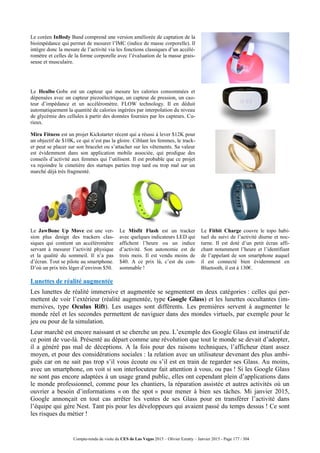 Compte-rendu de visite du CES de Las Vegas 2015 – Olivier Ezratty – Janvier 2015 - Page 177 / 304
Le coréen InBody Band comprend une version améliorée de captation de la
bioimpédance qui permet de mesurer l’IMC (indice de masse corporelle). Il
intègre donc la mesure de l’activité via les fonctions classiques d’un accélé-
romètre et celles de la forme corporelle avec l’évaluation de la masse grais-
seuse et musculaire.
Le Healbe Gobe est un capteur qui mesure les calories consommées et
dépensées avec un capteur piezoélectrique, un capteur de pression, un cao-
teur d’impédance et un accéléromètre. FLOW technology. Il en déduit
automatiquement la quantité de calories ingérées par interpolation du niveau
de glycémie des cellules à partir des données fournies par les capteurs. Cu-
rieux.
Mira Fitness est un projet Kickstarter récent qui a réussi à lever $12K pour
un objectif de $10K, ce qui n’est pas la gloire. Ciblant les femmes, le track-
er peut se placer sur son bracelet ou s’attacher sur les vêtements. Sa valeur
est évidemment dans son application mobile associée, qui prodigue des
conseils d’activité aux femmes qui l’utilisent. Il est probable que ce projet
va rejoindre le cimetière des startups parties trop tard ou trop mal sur un
marché déjà très fragmenté.
Le JawBone Up Move est une ver-
sion plus design des trackers clas-
siques qui contient un accéléromètre
servant à mesurer l’activité physique
et la qualité du sommeil. Il n’a pas
d’écran. Tout se pilote au smartphone.
D’où un prix très léger d’environ $50.
Le Misfit Flash est un tracker
avec quelques indicateurs LED qui
affichent l’heure ou un indice
d’activité. Son autonomie est de
trois mois. Il est vendu moins de
$40. A ce prix là, c’est du con-
sommable !
Le Fitbit Charge couvre le topo habi-
tuel du suivi de l’activité diurne et noc-
turne. Il est doté d’un petit écran affi-
chant notamment l’heure et l’identifiant
de l’appelant de son smartphone auquel
il est connecté bien évidemment en
Bluetooth, il est à 130€.
Lunettes de réalité augmentée
Les lunettes de réalité immersive et augmentée se segmentent en deux catégories : celles qui per-
mettent de voir l’extérieur (réalité augmentée, type Google Glass) et les lunettes occultantes (im-
mersives, type Oculus Rift). Les usages sont différents. Les premières servent à augmenter le
monde réel et les secondes permettent de naviguer dans des mondes virtuels, par exemple pour le
jeu ou pour de la simulation.
Leur marché est encore naissant et se cherche un peu. L’exemple des Google Glass est instructif de
ce point de vue-là. Présenté au départ comme une révolution que tout le monde se devait d’adopter,
il a généré pas mal de déceptions. A la fois pour des raisons techniques, l’afficheur étant assez
moyen, et pour des considérations sociales : la relation avec un utilisateur devenant des plus ambi-
guës car on ne sait pas trop s’il vous écoute ou s’il est en train de regarder ses Glass. Au moins,
avec un smartphone, on voit si son interlocuteur fait attention à vous, ou pas ! Si les Google Glass
ne sont pas encore adaptées à un usage grand public, elles ont cependant plein d’applications dans
le monde professionnel, comme pour les chantiers, la réparation assistée et autres activités où un
ouvrier a besoin d’informations « on the spot » pour mener à bien ses tâches. Mi janvier 2015,
Google annonçait en tout cas arrêter les ventes de ses Glass pour en transférer l’activité dans
l’équipe qui gère Nest. Tant pis pour les développeurs qui avaient passé du temps dessus ! Ce sont
les risques du métier !
 