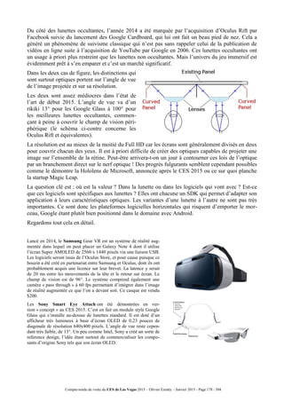 Compte-rendu de visite du CES de Las Vegas 2015 – Olivier Ezratty – Janvier 2015 - Page 178 / 304
Du côté des lunettes occultantes, l’année 2014 a été marquée par l’acquisition d’Oculus Rift par
Facebook suivie du lancement des Google Cardboard, qui lui ont fait un beau pied de nez. Cela a
généré un phénomène de suivisme classique qui n’est pas sans rappeler celui de la publication de
vidéos en ligne suite à l’acquisition de YouTube par Google en 2006. Ces lunettes occultantes ont
un usage à priori plus restreint que les lunettes non occultantes. Mais l’univers du jeu immersif est
évidemment prêt à s’en emparer et c’est un marché significatif.
Dans les deux cas de figure, les distinctions qui
sont surtout optiques portent sur l’angle de vue
de l’image projetée et sur sa résolution.
Les deux sont assez médiocres dans l’état de
l’art de début 2015. L’angle de vue va d’un
rikiki 13° pour les Google Glass à 100° pour
les meilleures lunettes occultantes, commen-
çant à peine à couvrir le champ de vision péri-
phérique (le schéma ci-contre concerne les
Oculus Rift et équivalentes).
La résolution est au mieux de la moitié du Full HD car les écrans sont généralement divisés en deux
pour couvrir chacun des yeux. Il est à priori difficile de créer des optiques capables de projeter une
image sur l’ensemble de la rétine. Peut-être arrivera-t-on un jour à contourner ces lois de l’optique
par un branchement direct sur le nerf optique ! Des progrès fulgurants semblent cependant possibles
comme le démontre la Hololens de Microsoft, annoncée après le CES 2015 ou ce sur quoi planche
la startup Magic Leap.
La question clé est : où est la valeur ? Dans la lunette ou dans les logiciels qui vont avec ? Est-ce
que ces logiciels sont spécifiques aux lunettes ? Elles ont chacune un SDK qui permet d’adapter son
application à leurs caractéristiques optiques. Les variantes d’une lunette à l’autre ne sont pas très
importantes. Ce sont donc les plateformes logicielles horizontales qui risquent d’emporter le mor-
ceau, Google étant plutôt bien positionné dans le domaine avec Android.
Regardons tout cela en détail.
Lancé en 2014, le Samsung Gear VR est un système de réalité aug-
mentée dans lequel on peut placer un Galaxy Note 4 dont il utilise
l’écran Super AMOLED de 2560 x 1440 pixels via une liaison USB.
Les logiciels seront issus de l’Oculus Store, et pour cause puisque ce
bouzin a été créé en partenariat entre Samsung et Oculus, dont ils ont
probablement acquis une licence sur leur brevet. La latence y serait
de 20 ms entre les mouvements de la tête et le retour sur écran. Le
champ de vision est de 96°. Le système comprend également une
caméra « pass through » à 60 fps permettant d’intégrer dans l’image
de réalité augmentée ce que l’on a devant soit. Ce casque est vendu
$200.
Les Sony Smart Eye Attach ont été démontrées en ver-
sion « concept » au CES 2015. C’est en fait un module style Google
Glass qui s’installe au-dessus de lunettes standard. Il est doté d’un
afficheur très lumineux à base d’écran OLED de 0,23 pouces de
diagonale de résolution 640x400 pixels. L’angle de vue reste cepen-
dant très faible, de 13°. Un peu comme Intel, Sony a créé un sorte de
reference design, l’idée étant surtout de commercialiser les compo-
sants d’origine Sony tels que son écran OLED.
 