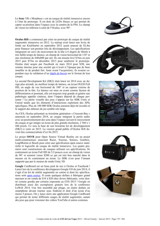 Compte-rendu de visite du CES de Las Vegas 2015 – Olivier Ezratty – Janvier 2015 - Page 179 / 304
Le Sony VR « Morpheus » est un casque de réalité immersive encore
à l’état de prototype. Il est doté de LEDs bleues ce qui permet de
capter sa position dans l’espace avec la caméra de la PS4. Le champ
de vision est inférieur à celui de l’Oculus, avec 90°.
Oculus Rift a commencé par créer un prototype de casque de réalité
augmentée immersive en 2012. La startup avait lancé une levée de
fonds sur KickStarter en septembre 2012 ayant amassé de $2,4m
pour financer son premier kits de développement. Les spécifications
intégraient un suivi du mouvement de la tête à 6 degrés de liberté à
très faible temps de latence, un champ de vision horizontal de 110° et
une résolution de 640x800 par œil. Ils ont ensuite levé $16m en juin
2013 puis $75m en décembre 2013 pour améliorer le prototype.
Oculus était acquis par Facebook en mars 2014 pour $2B, une
somme énorme pour une société qui n’avait à l’époque pas de base
installée ni de produit fini. Juste avant l’acquisition, ils avaient ce-
pendant reçu la validation d’un dépôt de brevet sur le format de leur
casque.
Le second Development Kit (DK2) était lancé mi 2014 avec un de-
sign plus arrondi, un meilleur temps de latence, un écran OLED Full
HD, un angle de vue horizontal de 100° et un capteur externe de
position de la tête. La latence est mise en avant comme facteur de
différentiation et pourtant, elle est toujours trop grande et génère une
pathologie appelée cinétose, dont l’impact dépend de chaque per-
sonne ! La partie visuelle des jeux s’appuie sur les SDK Unity et
Unreal tandis que les éléments d’interactions exploitent des APIs
spécifiques. Plus de 100 000 SDK Oculus auraient déjà été écoulés et
le support des éditeurs de jeu semble très large.
Au CES, Oculus présentait sa troisième génération « Crescent Bay »
annoncée en septembre 2014, un casque intégrant la partie audio
avec un positionnement des sons dans l’espace suivant le mouvement
du casque et qui intègre un écran de plus grande résolution, 2 560 x 1
440 pixels. Ce sera la base de son troisième kit de développement
(DK3) à venir en 2015. La version grand public d’Oculus Rift de-
vrait être commercialisée d’ici fin 2015.
Le projet OSVR pour Open Source Virtual Reality est un projet
multi-constructeurs associant Razer, Sixense, Sensics, Gearbox,
LeapMotion et Bosch pour créer une spécification open source maté-
rielle et logicielle de casque de réalité immersive. Les quatre pre-
miers sont constructeurs de casques utilisant ces spécifications. Ils
contiennent un écran Full HD de 5,5 pouces avec un champ de vision
de 90° et seraient venus $200 ce qui est très bon marché dans la
mesure où ils contiennent un écran. Le SDK n’est pour l’instant
supporté que par le moteur de rendu Unity 3D.
Google Cardboard est un beau pied de nez à Oculus et Facebook !
Lancé lors de la conférence développeurs Google I/O de juin 2014, il
s’agit d’un kit de réalité augmentée en carton et dont les spécifica-
tions sont open source. Il coute quelques dollars à fabriquer grand
maxium et est vendu de $10 à $20 chez divers fabricants, voire don-
né comme goodie par certains exposants au CES 2015 ! Google en
distribuait aussi des exemplaires gratuits lors de la conférence
LeWeb 2014. Une fois assemblé par pliage, on insère dedans un
smartphone devant tourner sous Android et doté d’un écran d’au
moins 5 pouces. On y lance alors une application Google Cardboard
qui permet de tester différents usages de réalité augmentée, autant
des jeux que pour visionner des vidéos YouTube et autres contenus.
 