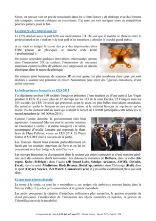 Compte-rendu de visite du CES de Las Vegas 2015 – Olivier Ezratty – Janvier 2015 - Page 18 / 304
Sinon, on pouvait voir un peu de nouveautés dans les « form factors » de desktops avec des formats
très compacts, souvent cubiques ou avoisinants. J’ai aussi pu voir quelques tours de compétition
pour les gamers, pour le fun.
Les progrès de l’impression 3D
Ce CES donnait aussi la part belle aux imprimantes 3D. On voit que le marché se cherche entre le
professionnel et les « makers » de tout poil et les tentatives d’aborder le marché grand public.
A ce stade et malgré la baisse des prix des imprimantes dites
FDM (fusion de plastique), le marché reste teinté
« professionnel ».
On trouve cependant quelques innovations intéressantes comme
dans l’impression 3D en couleur, l’impression de nouveaux
matériaux comme la fibre de carbone, ou l’impression de circuits
électriques dans la masse du plastique.
On trouvait aussi beaucoup de scanners 3D en tout genre, les plus nombreux étant ceux qui sont
destinés à scanner une personne en entier. Notamment pour créer des figurines miniatures, d’une
utilité moyenne.
La belle présence française au CES 2015
J’ai décompté environ 160 sociétés françaises présentes d’une manière ou d’une autre à Las Vegas
pendant le CES. Il y avait plus de 67 startups sur les 375 de la zone Eureka, 25 Français dans les
105 sociétés du CES Unveiled qui présentait avant le salon les plus belles innovations mondiales.
On entendait parler le français un peu partout même si le visitorat français ne représente qu’au
mieux 1% du visitorat total du salon qui a atteint le record de 170 000 participants cette année (vs le
record précédent de 160 000 en 2014).
Comme l’année dernière, le gouvernement était bien
représenté. Emmanuel Macron était le premier ministre
de l’économie à visiter – et même inaugurer - le salon,
accompagné d’Axelle Lemaire qui reprenait le flam-
beau de Fleur Pellerin, venue au CES 2014. Et Pierre
Gattaz et MEDEF était à nouveau de la partie.
Les Français étaient bien entendu particulièrement af-
fectés par les attentats terroristes de Paris et on les re-
connaissait avec leur badge « Je suis Charlie ».
Les startups françaises se distinguaient dans le secteur des objets connectés et d’une manière géné-
rale avec des solutions plutôt innovantes : les chaussures roulantes de Rollkers, dans la vidéo (Gi-
roptic, Kolor, B-Bright), dans l’audio (3D Sound Labs, Soledge, Arkamys, AWOX, Devialet,
Focal), dans la santé (Medissimo, BiodyBalance, BodyCap, emiota), dans l’éclairage (Holi), dans
le sport (Cityzen Science, iSet Watch, Connected Cycle) et j’en oublie évidemment plein qui vont
râler.
Ce que nous réserve demain
Le terme à la mode, ce sont les « moonshots », ces projets très ambitieux souvent lancés dans la
Silicon Valley. Il y a des petits moonshots et de grands moonshots.
Les petits concernent la création d’interfaces utilisateurs plus naturelles, la gestion sécurisée du
cloud personnel, l’amélioration de l’autonomie des objets connectés et mobiles, la gestion de
l’identification et de la tracabilité.
 