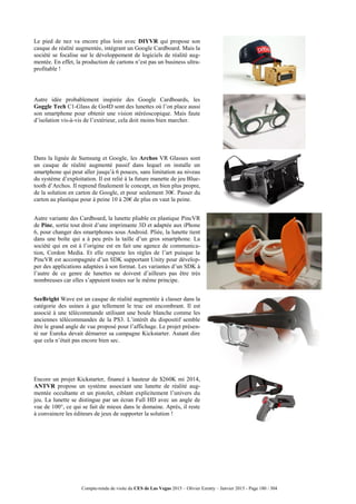 Compte-rendu de visite du CES de Las Vegas 2015 – Olivier Ezratty – Janvier 2015 - Page 180 / 304
Le pied de nez va encore plus loin avec DIYVR qui propose son
casque de réalité augmentée, intégrant un Google Cardboard. Mais la
société se focalise sur le développement de logiciels de réalité aug-
mentée. En effet, la production de cartons n’est pas un business ultra-
profitable !
Autre idée probablement inspirée des Google Cardboards, les
Goggle Tech C1-Glass de Go4D sont des lunettes où l’on place aussi
son smartphone pour obtenir une vision stéréoscopique. Mais faute
d’isolation vis-à-vis de l’extérieur, cela doit moins bien marcher.
Dans la lignée de Samsung et Google, les Archos VR Glasses sont
un casque de réalité augmenté passif dans lequel on installe un
smartphone qui peut aller jusqu’à 6 pouces, sans limitation au niveau
du système d’exploitation. Il est relié à la future manette de jeu Blue-
tooth d’Archos. Il reprend finalement le concept, en bien plus propre,
de la solution en carton de Google, et pour seulement 30€. Passer du
carton au plastique pour à peine 10 à 20€ de plus en vaut la peine.
Autre variante des Cardboard, la lunette pliable en plastique PincVR
de Pinc, sortie tout droit d’une imprimante 3D et adaptée aux iPhone
6, pour changer des smartphones sous Android. Pliée, la lunette tient
dans une boîte qui a à peu près la taille d’un gros smartphone. La
société qui en est à l’origine est en fait une agence de communica-
tion, Cordon Media. Et elle respecte les règles de l’art puisque la
PincVR est accompagnée d’un SDK supportant Unity pour dévelop-
per des applications adaptées à son format. Les variantes d’un SDK à
l’autre de ce genre de lunettes ne doivent d’ailleurs pas être très
nombreuses car elles s’appuient toutes sur le même principe.
SeeBright Wave est un casque de réalité augmentée à classer dans la
catégorie des usines à gaz tellement le truc est encombrant. Il est
associé à une télécommande utilisant une boule blanche comme les
anciennes télécommandes de la PS3. L’intérêt du dispositif semble
être le grand angle de vue proposé pour l’affichage. Le projet présen-
té sur Eureka devait démarrer sa campagne Kickstarter. Autant dire
que cela n’était pas encore bien sec.
Encore un projet Kickstarter, financé à hauteur de $260K mi 2014,
ANTVR propose un système associant une lunette de réalité aug-
mentée occultante et un pistolet, ciblant explicitement l’univers du
jeu. La lunette se distingue par un écran Full HD avec un angle de
vue de 100°, ce qui se fait de mieux dans le domaine. Après, il reste
à convaincre les éditeurs de jeux de supporter la solution !
 