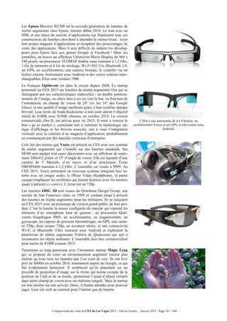 Compte-rendu de visite du CES de Las Vegas 2015 – Olivier Ezratty – Janvier 2015 - Page 181 / 304
Les Epson Moverio BT200 est la seconde génération de lunettes de
réalité augmentée chez Epson, lancées début 2014. Le tout avec un
SDK et une place de marché d’applications car finalement tous ces
constructeurs de lunettes cherchent à atteindre le même Graal : avoir
leur propre magasin d’applications et récupérer des pourcentages de
vente des applications. Mais il sera difficile de séduire les dévelop-
peurs pour Epson face aux géants Google et Facebook ! Dans ses
entrailles, on trouve un afficheur Ultimicron Micro Display de 960 x
540 pixels, un processeur TI OMAP double cœur tournant à 1,2 Ghz,
1 Go de mémoire et 8 Go de stockage, Wi-Fi 802.11n, Bluetooth 3.0,
un GPS, un accéléromètre, une caméra frontale, le contrôle via un
boitier externe fontionnant sous Android et des verres solaires inter-
changeables. Elles sont vendues 700€.
Le Français Optinvent est dans le circuit depuis 2008. La startup
présentait au CES 2015 ses lunettes de réalité augmentée Ora qui se
distinguent par ses caractéristiques matérielles : un double position-
nement de l’image, au choix face à soi ou vers le bas, en fonction de
l’orientation, un champ de vision de 24° (vs les 14° des Google
Glass), et une qualité d’image meilleure grâce à leur système optique
breveté. Leur levée de fonds Kickstarter a tout juste atteint l’objectif
initial de $100K avec $104K obtenus, en octobre 2014. La version
commerciale, Ora-X, est prévue pour mi 2015. Il reste à trouver le
bon « go to market », consistant soit à valoriser la technologie op-
tique d’affichage et les brevets associés, soit à viser l’intégration
verticale avec la création d’un magasin d’application, probablement
en commençant par des marchés verticaux d’entreprise.
L’Ora a une autonomie de 4 à 8 heures, un
accéléromètre 9 axes et un GPS, et elle tourne sous
Android.
Cela fait des années que Vuzix est présent au CES avec son système
de réalité augmentée qui s’installe sur des lunettes standards. Ses
M100 sont malgré tout assez décevantes avec un afficheur de seule-
ment 240x432 pixels et 15° d’angle de vision. Elle est équipée d’une
caméra de 5 Mpixels, d’un micro et d’un processeur Texas
OMAP4460 tournant à 1,2 GHz. L’ensemble est vendu à $999. Au
CES 2015, Vuzix présentait un nouveau système intégrant leur lu-
nette avec un casque audio, le IWear Video Headphones, la partie
casque remplaçant les oreillettes qui étaient fournies avec les lunettes
jusqu’à présent (ci-contre). L’écran est un 720p.
Les lunettes ODG 3D sont issues du Osterhout Design Group, une
société de San Francisco créée en 1999 et vendant jusqu’à présent
des lunettes de réalité augmentée pour les militaires. Ils se lançaient
au CES 2015 avec un prototype de version grand public de leur pro-
duit. C’est la lunette la mieux configurée du marché qui reprend les
éléments d’un smartphone haut de gamme : un processeur Qual-
comm Snapdragon S805, un accéléromètre, un magnétomètre, un
gyroscope, un capteur de pression barométrique, un GPS, une camé-
ra 720p, deux écrans 720p, un écouteur stéréo, et une connectivité
Wi-Fi et Bluetooth. Elles tournent sous Android et exploitent la
plateforme de réalité augmentée Vuforia de Qualcomm qui sert à
reconnaitre les objets ambiants. L’ensemble doit être commercialisé
pour moins de $1000 courant 2015.
Terminons ce long panorama avec l’étonnante startup Magic Leap
qui se propose de créer un environnement augmenté encore plus
réaliste qu’avec tous les lunettes que l’on vient de voir. Ils ont levé
près de $600m en octobre 2014, notamment auprès de Google, ce qui
fait évidemment fantasmer. Il semblerait qu’ils planchent sur un
procédé de projection d’image sur la rétine qui tienne compte de la
position de l’œil et de sa focale, permettant l’ajout d’objets virtuels
dans notre champ de vision avec un réalisme inégalé. Mais la startup
est très secrète sur son activité. Donc, il faudra attendre pour pouvoir
juger. Leur site web ne contient pour l’instant que du baratin.
 