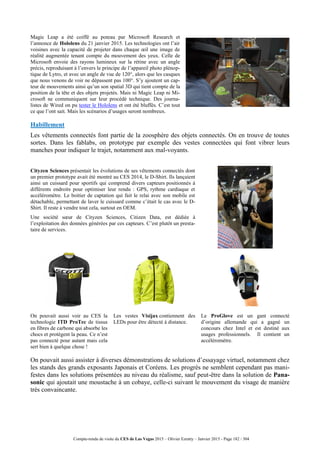 Compte-rendu de visite du CES de Las Vegas 2015 – Olivier Ezratty – Janvier 2015 - Page 182 / 304
Magic Leap a été coiffé au poteau par Microsoft Research et
l’annonce de Hololens du 21 janvier 2015. Les technologies ont l’air
voisines avec la capacité de projeter dans chaque œil une image de
réalité augmentée tenant compte du mouvement des yeux. Celle de
Microsoft envoie des rayons lumineux sur la rétine avec un angle
précis, reproduisant à l’envers le principe de l’appareil photo plénop-
tique de Lytro, et avec un angle de vue de 120°, alors que les casques
que nous venons de voir ne dépassent pas 100°. S’y ajoutent un cap-
teur de mouvements ainsi qu’un son spatial 3D qui tient compte de la
position de la tête et des objets projetés. Mais ni Magic Leap ni Mi-
crosoft ne communiquent sur leur procédé technique. Des journa-
listes de Wired on pu tester le Hololens et ont été bluffés. C’est tout
ce que l’ont sait. Mais les scénarios d’usages seront nombreux.
Habillement
Les vêtements connectés font partie de la zoosphère des objets connectés. On en trouve de toutes
sortes. Dans les fablabs, on prototype par exemple des vestes connectées qui font vibrer leurs
manches pour indiquer le trajet, notamment aux mal-voyants.
Cityzen Sciences présentait les évolutions de ses vêtements connectés dont
un premier prototype avait été montré au CES 2014, le D-Shirt. Ils lançaient
ainsi un cuissard pour sportifs qui comprend divers capteurs positionnés à
différents endroits pour optimiser leur rendu : GPS, rythme cardiaque et
accéléromètre. Le boitier de captation qui fait le relai avec son mobile est
détachable, permettant de laver le cuissard comme c’était le cas avec le D-
Shirt. Il reste à vendre tout cela, surtout en OEM.
Une société sœur de Cityzen Sciences, Citizen Data, est dédiée à
l’exploitation des données générées par ces capteurs. C’est plutôt un presta-
taire de services.
On pouvait aussi voir au CES la
technologie ITD ProTec de tissus
en fibres de carbone qui absorbe les
chocs et protègent la peau. Ce n’est
pas connecté pour autant mais cela
sert bien à quelque chose !
Les vestes Visijax contiennent des
LEDs pour être détecté à distance.
Le ProGlove est un gant connecté
d’origine allemande qui a gagné un
concours chez Intel et est destiné aux
usages professionnels. Il contient un
accéléromètre.
On pouvait aussi assister à diverses démonstrations de solutions d’essayage virtuel, notamment chez
les stands des grands exposants Japonais et Coréens. Les progrès ne semblent cependant pas mani-
festes dans les solutions présentées au niveau du réalisme, sauf peut-être dans la solution de Pana-
sonic qui ajoutait une moustache à un cobaye, celle-ci suivant le mouvement du visage de manière
très convaincante.
 