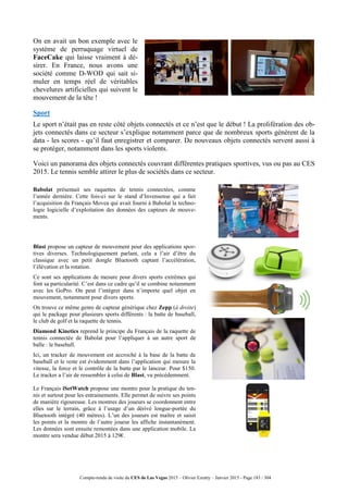 Compte-rendu de visite du CES de Las Vegas 2015 – Olivier Ezratty – Janvier 2015 - Page 183 / 304
On en avait un bon exemple avec le
système de perruquage virtuel de
FaceCake qui laisse vraiment à dé-
sirer. En France, nous avons une
société comme D-WOD qui sait si-
muler en temps réel de véritables
chevelures artificielles qui suivent le
mouvement de la tête !
Sport
Le sport n’était pas en reste côté objets connectés et ce n’est que le début ! La prolifération des ob-
jets connectés dans ce secteur s’explique notamment parce que de nombreux sports génèrent de la
data - les scores - qu’il faut enregistrer et comparer. De nouveaux objets connectés servent aussi à
se protéger, notamment dans les sports violents.
Voici un panorama des objets connectés couvrant différentes pratiques sportives, vus ou pas au CES
2015. Le tennis semble attirer le plus de sociétés dans ce secteur.
Babolat présentait ses raquettes de tennis connectées, comme
l’année dernière. Cette fois-ci sur le stand d’Invensense qui a fait
l’acquisition du Français Movea qui avait fourni à Babolat la techno-
logie logicielle d’exploitation des données des capteurs de mouve-
ments.
Blast propose un capteur de mouvement pour des applications spor-
tives diverses. Technologiquement parlant, cela a l’air d’être du
classique avec un petit dongle Bluetooth captant l’accélération,
l’élévation et la rotation.
Ce sont ses applications de mesure pour divers sports extrêmes qui
font sa particularité. C’est dans ce cadre qu’il se combine notamment
avec les GoPro. On peut l’intégrer dans n’importe quel objet en
mouvement, notamment pour divers sports.
On trouve ce même genre de capteur générique chez Zepp (à droite)
qui le package pour plusieurs sports différents : la batte de baseball,
le club de golf et la raquette de tennis.
Diamond Kinetics reprend le principe du Français de la raquette de
tennis connectée de Babolat pour l’appliquer à un autre sport de
balle : le baseball.
Ici, un tracker de mouvement est accroché à la base de la batte de
baseball et le reste est évidemment dans l’application qui mesure la
vitesse, la force et le contrôle de la batte par le lanceur. Pour $150.
Le tracker a l’air de ressembler à celui de Blast, vu précédemment.
Le Français iSetWatch propose une montre pour la pratique du ten-
nis et surtout pour les entrainements. Elle permet de suivre ses points
de manière rigoureuse. Les montres des joueurs se coordonnent entre
elles sur le terrain, grâce à l’usage d’un dérivé longue-portée du
Bluetooth intégré (40 mètres). L’un des joueurs est maître et saisit
les points et la montre de l’autre joueur les affiche instantanément.
Les données sont ensuite remontées dans une application mobile. La
montre sera vendue début 2015 à 129€.
 