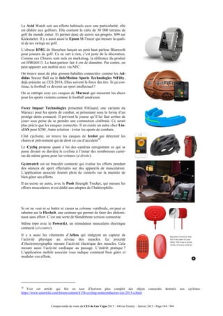 Compte-rendu de visite du CES de Las Vegas 2015 – Olivier Ezratty – Janvier 2015 - Page 184 / 304
La Avid Watch suit ses efforts habituels avec une particularité, elle
est dédiée aux golfeurs. Elle contient la carte de 30 000 terrains de
golf du monde entier. Et permet donc de suivre ses progrès. $99 sur
Kickstarter. Il y a aussi aussi le Epson M-Tracer qui mesure la quali-
té de ses swings au golf.
L’obscur HMG de Shenzhen lançait un petit haut parleur Bluetooth
pour joueurs de golf. Ca ne sert à rien, c’est juste de la décoration.
Comme ces Chinois sont nuls en marketing, la référence du produit
est HMG6813. Le haut-parleur fait 4 cm de diamètre. Par contre, on
peut appairer son mobile avec via NFC.
On trouve aussi de plus grosses baballes connectées comme les Ad-
didas Soccer Ball ou le InfoMotion Sports Technologies 94Fifty,
déjà présente au CES 2014. Elles suivent la force des tirs. Si ça con-
tinue, le football va devenir un sport intellectuel !
On se rattrape avec ces casques de Marucci qui mesurent les chocs
pour les sports violents comme le football américain.
Force Impact Technologies présentait FitGuard, une variante du
Marucci pour les sports de combat, se présentant sous la forme d’un
protège dents connecté. Il prévient le joueur qu’il lui faut arrêter de
jouer sous peine de se prendre une commotion cérébrale. Ce serait
plus précis que les casques connectés. Il en existe un autre chez Lin-
xIAS pour $200. Autre solution : éviter les sports de combats.
Côté cyclisme, on trouve les casques de Icedot qui détectent les
chutes et préviennent qui de droit en cas d’accident30
.
Le Cycliq propose quant à lui des caméras enregistrant ce qui se
passe devant ou derrière le cycliste à l’instar des nombreuses camé-
ras du même genre pour les voitures (à droite).
Gymwatch est un bracelet connecté qui évalue les efforts pendant
des séances de sport effectuées sur des appareils de musculation.
L’application associée fournit plein de conseils sur la manière de
bien gérer ses efforts.
Il en existe un autre, avec le Push Strength Tracker, qui mesure les
efforts musculaires et est dédié aux adeptes de l’haltérophilie.
Si on ne veut ni se battre ni casser sa colonne vertébrale, on peut se
rabattre sur la Flexbelt, une ceinture qui permet de faire des abdomi-
naux sans effort. C’est une sorte de Slendertone version connectée.
Même topo avec le Powerd.t, un stimulateur musculaire électrique
connecté (ci-contre).
Il y a aussi les vêtements d’Athos qui intègrent un capteur de
l’activité physique au niveau des muscles. Le procédé
d’électromyographie mesure l’activité électrique des muscles. Cela
mesure aussi l’activité cardiaque au passage. L’intérêt pratique ?
L’application mobile associée vous indique comment bien gérer et
moduler vos efforts.
30
Voir cet article qui fait un tour d’horizon plus complet des objets connectés destinés aux cyclistes :
https://www.semiwiki.com/forum/content/4154-cycling-semiconductors-ces-2015-a.html.
 