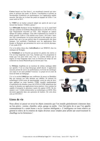 Compte-rendu de visite du CES de Las Vegas 2015 – Olivier Ezratty – Janvier 2015 - Page 185 / 304
Cerevo lançait son Xon Snow-1, un snowboard connecté qui enre-
gistre la pression des pieds, la flexion, l’accélération et permet au
snowboarder d’améliorer ses performances via l’application mobile
associée. Qui plus est, la base des pieds est équipée de LEDs. C’est
censé sortir en 2015.
Le VERT est un tracker connecté adapté aux sports de saut et qui
mesure leur hauteur. Il fallait y penser !
Les SMSAudio BioSport In-Ear Headphones vus sur le stand Intel
sont des systèmes d’oreillettes Bluetooth lancés en août 2014 et d’un
type fréquemment rencontré au CES : elles intègrent un capteur
optique de rythme cardiaque. Cela cible évidemment les coureurs et
autres sportifs. Celle-ci a été réalisée avec Curtis « 50 Cents » Jack-
son. Elle s’autoalimente via la prise mini-jack et elle intègre un com-
posant Intel, qui n’est pas précisé dans la communication des deux
marques. Les oreillettes s’interfacent avec les applications Run-
Keeper et Runtastic qui permettent de suivre son activité physique.
C’est vendu $150.
J’ai vu la même chose chez ActiveHearts et son WBD101 chez les
asiatiques de Westgate.
Le Swimband est un bracelet qui permet de générer des alertes si
l’on est trop longtemps sous l’eau. Sachant que l’on programme le
temps que l’on peut rester sous l’eau. Le système détecte que le
nageur est trop longtemps dans l’eau en fonction du temps de non
connexion au réseau Bluetooth qui ne traverse pas l’eau.
Le FitLinxx AmpStrip est un moniteur de rythme cardiaque dédié
aux sportifs. C’est un strap thoracique plutôt discret. L’application
associée permet de suivre ses performances et d’éviter de surcharger
son corps et son cœur pendant l’exercice. Le projet est en cours de
levée de fonds sur Indiegogo.
J’ai vu la société LifeQ dans une conférence de presse au Mandalay
Bay qui exposait son offre destinée aux athlètes. Ils utilisent les
technologies LENS (sorte de spectrographe voisin de celui du Scio,
mais appliqué au corps humain), CORE (modèle mathématique
d’exploitation des données issues du LENS) et LINK (plateforme qui
expose les données aux applications tierces parties). Leur système est
capable d’extrapoler la glycémie à partir du capteur LENS. On de-
mande à voir ! LifeQ commercialise ses technologies en OEM. Elles
devraient apparaitre dans une quinzaine de trackers. On verra donc
cela au CES 2016 !
Lieux de vie
Nous allons ici passer en revue les objets connectés que l’on installe généralement à demeure dans
un lieu précis : cuisine, chambre, salon, garage ou jardin. Ceci fait partie de ce que l’on appelle
communément le « smart home » ou la « maison intelligente ». L’intelligence est toute relative en
général et relève de la création de règles diverses assez simples pour piloter par asservissement le
chauffage ou les fermetures !
 