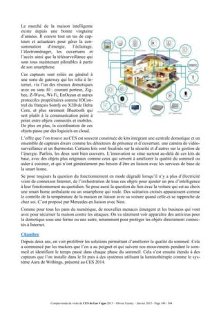 Compte-rendu de visite du CES de Las Vegas 2015 – Olivier Ezratty – Janvier 2015 - Page 186 / 304
Le marché de la maison intelligente
existe depuis une bonne vingtaine
d’années. Il couvre tout un tas de cap-
teurs et actuateurs pour gérer la con-
sommation d’énergie, l’éclairage,
l’électroménager, les ouvertures et
l’accès ainsi que la télésurveillance qui
sont tous maintenant pilotables à partir
de son smartphone.
Ces capteurs sont reliés en général à
une sorte de gateway qui les relie à In-
ternet, via l’un des réseaux domotiques
avec ou sans fil : courant porteur, Zig-
bee, Z-Wave, Wi-Fi, EnOcean et autres
protocoles propriétaires comme IOCon-
trol du français Somfy ou X2D de Delta
Core, et plus rarement Bluetooth qui
sert plutôt à la communication point à
point entre objets connectés et mobiles.
De plus en plus, la coordination de ces
objets passe par des logiciels en cloud.
L’offre que l’on trouve au CES est souvent constituée de kits intégrant une centrale domotique et un
ensemble de capteurs divers comme les détecteurs de présence et d’ouverture, une caméra de vidéo-
surveillance et un thermostat. Certains kits sont focalisés sur la sécurité et d’autres sur la gestion de
l’énergie. Parfois, les deux sont bien couverts. L’innovation se situe surtout au-delà de ces kits de
base, avec des objets plus originaux comme ceux qui servent à améliorer la qualité du sommeil ou
aider à cuisiner, et qui n’ont généralement pas besoin d’être en liaison avec les services de base de
la smart home.
Se pose toujours la question du fonctionnement en mode dégradé lorsqu’il n’y a plus d’électricité
voire de connexion Internet, de l’orchestration de tous ces objets pour ajouter un peu d’intelligence
à leur fonctionnement au quotidien. Se pose aussi la question du lien avec la voiture qui est au choix
une smart home ambulante ou un smartphone qui roule. Des scénarios croisés apparaissent comme
le contrôle de la température de la maison en liaison avec sa voiture quand celle-ci se rapproche de
chez soi. C’est proposé par Mercedes en liaison avec Nest.
Comme pour tous les pans du numérique, de nouvelles menaces émergent et les business qui vont
avec pour sécuriser la maison contre les attaques. On va sûrement voir apparaître des antivirus pour
la domotique sous une forme ou une autre, notamment pour protéger les objets directement connec-
tés à Internet.
Chambre
Depuis deux ans, on voit proliférer les solutions permettant d’améliorer la qualité du sommeil. Cela
a commencé par les trackers que l’on a au poignet et qui suivent nos mouvements pendant le som-
meil et identifient le temps passé dans chaque phase du sommeil. Cela s’est ensuite étendu à des
capteurs que l’on installe dans le lit puis à des systèmes utilisant la luminothérapie comme le sys-
tème Aura de Withings, présenté au CES 2014.
 