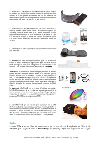 Compte-rendu de visite du CES de Las Vegas 2015 – Olivier Ezratty – Janvier 2015 - Page 187 / 304
Le BodyEcho d’OxiRate est un projet Kickstarter. C’est un bandana
de dormeur qui mesure l’oxygénation du sang, le pouls et les mou-
vements de la tête pendant le sommeil. Le tout est associé à une
application qui fournit des recommandations sur la manière de mieux
dormir et qui aide aussi à se réveiller au bon moment.
La startup française SevenHugs présente sur Eureka démontrait sa
solution HugOne à base d’une station d’accueil et de capteurs, les
MiniHugs, que l’on installe dans le lit. La base mesure les facteurs
environnementaux comme le bruit, l’humidité et la qualité de l’air.
Cela permet de mesurer la qualité du sommeil de toute la famille
d’un coup. Comme d’habitude, tout est dans l’application mobile qui
va avec.
Le Sleepace est un autre dispositif de suivi du sommeil qui s’installe
sous les draps.
Le Beddit est un autre moniteur de sommeil qui a l’air de fonction-
ner sur le même modèle que le précédent, pour suivre les mouve-
ments du corps qui sont liés à la respiration et vous réveiller au bon
moment. Dans le même domaine, on pouvait voir le Emfit QS.
Naptime est un moniteur de sommeil un peu particulier. Il aide les
parents d’enfants en bas âge à mieux dormir en ne réveillant que l’un
des deux parents à tour de rôle pour s’occuper du bébé qui pleure la
nuit. Les parents sont avertis par un bracelet vibrant. Cela fonctionne
surtout pour ceux des parents qui habitent dans des appartements ou
maisons tellement grands que l’on n’entend pas le bébé crier dans la
chambre à coucher des parents. On se demande comment on faisait
avant !
Le Yantouch JellyWash 2 est un système d’éclairage en couleurs
LED RGB qui permet de se réveiller par alumage progressif de la
lumière et en musique. On peut le commander par le geste grâce à
son capteur de proximité ou avec une télécommande. Il comprend 24
groupes de 3 LED de couleurs primaires RGB.
Le Sleep Shepperd qui était présenté pour la première fois au CES
2015 est un bonnet qui contient des capteurs d’ondes cérébrales et
des écouteurs qui émettent des sons destinés à ralentir le rythme de
ces ondes. Et à vous endormir. Les sons s’arrêtent une fois que vous
êtes endormis. Cela remplace l’histoire que vos parents vous racon-
taiens en vous couchant quand vous étiez petits. C’est le pompon !
Habitat
L’année 2014 a vu un début de consolidation de ce marché avec l’acquisition de Nest et de
Dropcam par Google et celle de Smartthings par Samsung. Après son acquisition par Google,
 