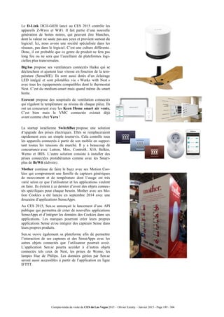 Compte-rendu de visite du CES de Las Vegas 2015 – Olivier Ezratty – Janvier 2015 - Page 189 / 304
Le D-Link DCH-G020 lancé au CES 2015 contrôle les
appareils Z-Wave et WiFi. Il fait partie d’une nouvelle
génération de boites noires, qui peuvent être blanches,
dont la valeur ne saute pas aux yeux et provient surtout du
logiciel. Ici, nous avons une société spécialisée dans les
réseaux, pas dans le logiciel. C’est une culture différente.
Donc, il est probable que ce genre de produit ne fera pas
long feu ou ne sera que l’auxillaire de plateformes logi-
cielles plus transversales.
BigAss propose ses ventilateurs connectés Haiku qui se
déclenchent et ajustent leur vitesse en fonction de la tem-
pérature (SenseME). Ils sont aussi dotés d’un éclairage
LED intégré et sont pilotables via « Works with Nest »
avec tous les équipements compatibles dont le thermostat
Nest. C’est du medium-smart mais quand même du smart
home.
Ecovent propose des soupirails de ventilation connectés
qui régulent la température au niveau de chaque pièce. Ils
ont un concurrent avec les Keen Home smart air vents.
C’est bien mais la VMC connectée existait déjà
avant comme chez Vera !
La startup israélienne SwitchBee propose une solution
d’upgrade des prises électriques. Elles se remplaceraient
rapidement avec un simple tournevis. Cela contrôle tous
les appareils connectés à partir de son mobile en suppor-
tant toutes les tensions du marché. Il y a beaucoup de
concurrence avec Lutron, Mox, Control4, X10, Belkin,
Wemo et IRIS. L’autre solution consiste à installer des
prises connectées protubérantes comme avec les Smart-
plus de BeWii (àdroite).
Mother continue de faire le buzz avec ses Motion Coo-
kies qui comprennent une famille de capteurs génériques
de mouvement et de température dont l’usage est très
varié selon ce que l’utilisateur et les applications veulent
en faire. Ils évitent à ce dernier d’avoir des objets connec-
tés spécifiques pour chaque besoin. Mother avec ses Mo-
tion Cookies a été lancée en septembre 2014 avec une
douzaine d’applications SenseApps.
Au CES 2015, Sen.se annonçait le lancement d’une API
publique qui permettra de créer de nouvelles applications
SenseApps et d’intégrer les données des Cookies dans ses
applications. Les marques pourront créer leurs propres
applications Sense et/ou intégrer des capteurs Sense dans
leurs propres produits.
Sen.se ouvre également sa plateforme afin de permettre
l’interaction de ses capteurs et des SenseApps avec les
autres objets connectés que l’utilisateur pourrait avoir.
L’application Sen.se pourra accéder à d’autres objets
connectés tels ceux de Nest, les prises de Wemo, les
lampes Hue de Philips. Les données gérées par Sen.se
seront aussi accessibles à partir de l’application en ligne
IFTTT.
 