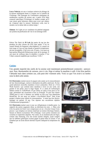 Compte-rendu de visite du CES de Las Vegas 2015 – Olivier Ezratty – Janvier 2015 - Page 190 / 304
Lucys Nubryte est une n+unième solution de pilotage de
la maison intelligente basée à l’origine sur le contrôle de
l’éclairage. Elle témoigne de l’orientation stratégique de
nombreuses sociétés du secteur qui, à partir d’un objet
connecté spécifique (l’éclairage) se rendent compte qu’il
vaut mieux gérer plusieurs objets pour avoir une chance
de s’imposer dans la maison. Seulement voilà, tout le
monde a eu la même idée en même temps !
Zalman Air Light est un ventilateur de plafond intégrant
un système de purification de l’air et un éclairage LED.
Edwin The Duck de PI Lab fait partie du top ten des
produits les plus zinzins du CES cette année. C’est un
canard flottant de baignoire ultra-hightech. Le canard est
tout rouge si l’eau est trop chaude et quand la température
devient acceptable, il fait coin coin. Et puis, c’est aussi un
haut parleur Bluetooth flottant pour jouer de la musique. Il
sert aussi de veilleuse dans la chambre à coucher. C’est
l’objet connecté amphibie par excellence ! LOL !
Cuisine
Une grande majorité des outils de la cuisine sont maintenant potentiellement connectés : autocui-
seur, four, thermomètre de cuisson, cave à vin, frigo et même la machine à café. Cela frise parfois
l’absurde mais dans certains cas, cela peut être vraiment utile. Voici ce que l’on avait à se mettre
sous la dent cette année.
LG Electronics mettait encore le paquet cette année sur le renouvèlement
de leur électroménager, surtout à destination du public américain. Ils lan-
çaient plusieurs nouvelles machines à laver connectées. Dont un « Twin
Wash System » qui contient deux machines à laver en une seule, une
grande et une petite, pour le linge fragile. Il y a plein de technologies
dedans comme le TurboWash 2.0 qui utilise un spray d’eau pour le rin-
cage, permettant des économies d’eau et d’énergie. Et puis leur Smart-
ThinQ pour le suivi à distance sur mobile en lien avec leur plateforme
HomeChat. Ils ont aussi un séchoir « Eco-Hybrid Dryer” doté d’une
pompe à chaleur pour réduire la consommation. A noter que leur électro-
ménager est garanti 10 ans. Une réponse aux accusations répétées
d’obsolescence programmée ?
LG Electronics mettait aussi à jour ses réfrigérateurs à double porte. La
capacité des portes augmente (donc au détriment du reste…). Mais cela
évite les pertes de froid. Leur compresseur est un « Inverter Linear Com-
pressor » qui remplace un moteur rotatif par un moteur électrique linéaire,
faisant en théorie économiser 45% d’énergie. Leurs portes résistent aux
scratches et empreintes digitales. Par contre, ils ne montrent plus de frigos,
comme chez Samsung, avec des écrans tactiles intégrés, ayant compris
que les tablettes génériques avaient gagné la partie dans la cuisine. C’est
remplacé par un écran discret derrière la porte indiquant la température du
frigo.
 