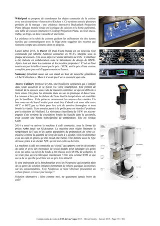 Compte-rendu de visite du CES de Las Vegas 2015 – Olivier Ezratty – Janvier 2015 - Page 191 / 304
Whirlpool se propose de coordonner les objets connectés de la cuisine
avec son écosystème « Interactive Kitchen ». Ce système associe plusieurs
produits de la marque : une crédence interactive Backsplash Projection
Plane (plaque murale située en la plaque de cuisson et la hotte aspirante),
une table de cuisson interactive Cooktop Projection Plane, un four encas-
trable, un frigo, un lave-vaisselle et une hotte.
La crédence et la table de cuisson guident les utilisateurs via des écrans
tactiles qui communiquent avec le frigo pour suggérer des recettes qui
tiennent compte des aliments dont on dispose.
Lancé début 2014, le Dacor iQ Dual-Fueld Range est un nouveau four
commandé par tablette Android connectée en Wi-Fi, intégrée sous la
plaque de cuisson. J’en avais déjà vu l’année dernière au CES. L’interface
a été réalisée en collaboration avec le laboratoire de design de BMW.
Après, tout est dans les contenus et les recettes proposées ! C’est un four
américain par la taille et aussi par le prix : $12K, soit le prix d’une cuisine
complète pour pas mal d’appartements en France.
Samsung présentait aussi sur son stand un four de nouvelle génération
« Chef Collection ». Mais il n’avait pas l’air si connecté que cela.
Anova Culinary propose le One, une bouilloire connectée qui s’intègre
dans toute casserole et se pilote via votre smartphone. Elle permet de
réaliser de la cuisson sous vide de manière contrôlée, ce qui est difficile à
faire sinon. On place les aliments dans un sac en plastique et dans l’eau.
La cuisson a lieu par la chaleur de l’eau dont la température est contrôlée
par la bouilloire. Cela préserve notamment les saveurs des viandes. Un
bon morceau de boeuf tendre peut ainsi être d’abord cuit sous vide entre
49°C et 60°C par ce biais pour être cuit de manière homogène et sans
brunir la viande. Il est ensuite passé à la poêle pour en rissoler l’extérieur
par la réaction de Maillard. La résistance chauffante de 1KW est accom-
pagnée d’un système de circulation forcée du liquide dans la casserole,
pour assurer une bonne homogénéité de température. Elle est vendue
$200.
2014 a aussi vu arriver la machine à café connectée, sous la forme du
projet Arist lancé sur Kickstarter. La machine peut régler finement la
température de l’eau et les autres paramètres de préparation de votre ca-
puccino comme la quantité de sirop de sucre à y ajouter. Elle est alimentée
avec du café en grains qu’elle moud elle même. Elle détecte aussi le type
de tasse grâce à un sticker NFC qu’on leur colle au derrière.
La machine à café est connectée au “cloud” qui apporte son lot de recettes
de cafés et avec des morceaux de social dedans pour échanger ses goûts
avec ses amis. La levée de fonds a été réussie avec $845K de collectés. Il
ne reste plus qu’à la fabriquer maintenant ! Elle sera vendue $300 ce qui
au vu de ce qu’elle peut faire est un prix très attractif.
Il sera intéressant de la benchmarker avec les Nespresso qui pourrait pâtir
de ce genre de solution intégrée permettant de refaire quelques économies
sur les consommables. Voir Nespresso se faire Uberiser procurerait un
certain plaisir, n’est-ce pas George ?
Solution alternative : faire comme moi, ne quasiment jamais boire de
café !
 