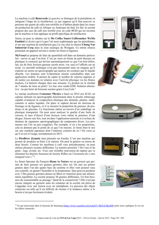 Compte-rendu de visite du CES de Las Vegas 2015 – Olivier Ezratty – Janvier 2015 - Page 192 / 304
La machine à café Bonaverde (à gauche) se distingue de la précédente en
intégrant l’étape de la torréfaction, ce qui suppose qu’il faut pouvoir se
procurer des grains de cafés non torréfiés et d’habiter plutôt dans les zones
de production du café en Afrique ou Amérique du Sud. En fait, la société
propose des sacs de café non torréfié avec un code RFID qui est reconnu
par la machine et leur applique un profil spécifique de torréfaction.
Sinon, on peut se rabattre sur le Mr Coffee Smart Coffeemaker WeMo
Enabled (à droite) qui n’a pas l’air aussi sophistiquée que les précédentes,
et sur une machine de torréfaction que j’ai vue chez le chinois Chang Yue
Industrial Corp dans la zone asiatique du Westgate. Ce même chinois
présentait un appareil servant à sécher les fruits et légumes.
MyVessyl se propose de faire du quantified self dans un domaine particu-
lier : suivre ce que l’on boit. C’est un verre en forme de petit thermos en
plastique et connecté qui devine automatiquement ce que l’on boit (bière,
lait, jus de fruit, boisson gazeuse sucrée noire, vin, eau) et l’affiche sur un
écran. Le procédé technique n’est pas documenté mais on imagine qu’il
exploite au moins un spectrographe qui analyse les couleurs que le liquide
absorbe. Les données sont évidemment ensuite consultables dans une
application mobile. Il permet de capter le nombre de calories ingérées et
de mettre ces données en relation avec l’activité physique via les fitness
trackers. La batterie chargée dure une semaine. Le produit est le résultat
de 7 années de mise au point ! Le truc sera vendu $200. Solution alterna-
tive : ne pas boire de boissons sucrées genre Coca Cola !
Le startup israélienne Consumer Physics a lancé en 2014 son SCiO, un
capteur utilisant un spectrographe fonctionnant dans le proche infrarouge
capable d’analyser la composition chimique des aliments, plantes, médi-
caments et autres liquides. On place le capteur devant un morceau de
fromage ou de légumes, et il va mesurer la proportion de graisses, de pro-
téines et de glucides. Ca fonctionne même au travers d’un emballage en
plastique transparent. On peut aussi analyser la qualité d’une huile de
cuisson, le taux d’alcool d’une boisson voire même la présence d’une
drogue. Encore une fois, tout est dans l’application associée et à sa base de
données de signatures spectrographiques de composants divers. Les pro-
messes ont l’air un peu exagérées. Par exemple, si on a les proportions,
cela ne donnera pas le poids de ce que l’on mesure. Je ferais bien le test
sur une omelette japonaise dont l’intérieur contient du riz ! On verra ce
qu’il en est à l’usage, normalement en 2015.
Le PicoBrew Zymatic était présenté sur Eureka. C’est une machine qui
permet de produire sa bière à la maison. On peut la générer en moins de
deux heures. Comme les machines à café vues précédemment, on peut
utiliser plusieurs recettes différentes. La matière première ? De l’eau et du
grain : orge, avoine, etc. Voici une véritable innovation de rupture qui va
alimenter les théories fumeuses de Jeremy Rifkin sur l’économie du « zero
marginal cost » 31
!
Le Smart Sprouter du Français Home to Nature est un germoir qui per-
met de faire pousser ses graines germées chez soi. On met ses petites
graines dans l’un des quatre bacs du système et elles vont pousser sous
son contrôle, en gérant l’humidité et la température. Que peut-on produire
avec ? Des graines germées denses en fibres et vitamines pour une alimen-
tation équilibrée. La société propose 50 graines différentes. Un bon busi-
ness de consommable au passage ! Quid de la connectivité ? Elle n’est pas
encore intégrée au germoir mais les créateurs de la société ont prévu de
l’upgrader avec une liaison avec un smartphone. La pression des objets
connectés est telle qu’il est difficile de résister à la tendance même si le
besoin n’est pas forcément évident.
31
Et qui intervenait dans le keynote de Samsung (https://www.youtube.com/watch?v=BpTsLMjz4h8) pour nous expliquer la vie sur
les objets connectés.
 