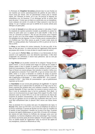 Compte-rendu de visite du CES de Las Vegas 2015 – Olivier Ezratty – Janvier 2015 - Page 193 / 304
Le Rotimatic de Zimplistic Inventions présenté dans la zone Eureka est
une machine qui cuisine automatiquement des galettes de pain indien à
raison d’une par minute. Elle est spécialement conçue pour le marché
indien. On l’alimente en farine, sel et eau. On pouvait en déguster les
échantillons avec du houmous. Il est dommage qu’elle ne puisse faire
aussi des pitas ! A noter que cet objet ne se pilote pas avec un smartphone.
Leurs créateurs ont résisté à la mode de l’objet connecté à tout bout de
champ. Ce qui s’explique aussi par la stabilité de la recette utilisée pour
fabriquer ces pains plats.
Le Cooki de Sereneti est un robot qui sait cuisiner à votre place. Il gère
les récipients de matières premières (remplis au préalable) et cuisine lui-
même les petits plats avec sa spatule sur le plat chauffé. L’idée est de
cuire en « poussant un bouton ». Pas sûr que cela puisse cuire n’importe
quoi. En gros, ça a l’air d’être adapté à la préparation de féculents (pâtes,
riz) mélangés avec des légumes. Le truc n’est pas encore commercialisé et
n’a d’ailleurs pas l’air d’être encore au point. Il serait vendu moins de
$600. La startup pitchait chez Techcrunch en 2014 et prévoit de livrer la
bête en 2016.
La Drop est une balance de cuisine connectée. En tant que telle, la ba-
lance ne fait que peser. La valeur provient de l’application iPad associée
qui propose des recettes. Le reste est dans le coup de main du cuistot !
Il y avait aussi le Perfect Bake, une balance et un thermomètre de four
associés à une application, avec une démarche équivalente. L’idée étant
d’apprendre aux utilisateurs à réussir leurs pâtisseries. Qui ne sont pas
bien légères, au demeurant !
Le Egg Minder est un produit connecté de la catégorie “fumage de mo-
quette avancé”. C’est un système pour ranger ses oeufs qui les compte et
indique quand il faut le remplir ou quand les oeufs ont dépassé la date
limite de consommation. On peut ainsi savoir combien d’oeufs il reste au
frigo en faisant ses courses puisque, bien entendu, le machin s’utilise avec
une application connectée. Il est vendu $50, ce qui est somme toute abor-
dable, même si on peut se demander en combien de temps on pourrait
l’amortir compte-tenu de sa consommation régulière d’œufs (voilà une
idée d’application à développer…). Autre méthode DIY - do it yourself :
consulter la DLC – date limite de consommation - qui est généralement
imprimée sur les œufs !
Le SmartQsine est une version plus générique du EggMinder. Il s’agit de
petites balances qui se placent dans les placards ou le frigo sous les réci-
pients contenant des produits dont vous souhaitez connaitre à distance la
quantité disponible. Et hop, vous faite vos courses et pouvez savoir com-
bien il reste de cacahuettes dans le bol de cacahuettes. Petit détail : le
retour sur investissement de cet engin risque d’être négatif. En effet, il doit
sûrement couter au moins $50 et si on en met en-dessous de chacun des
récipients de produits consommables, cela va rapidement faire cher. Plus
cher que les quelques cas où on achète des cacahuettes alors que l’on en
avait déjà suffisamment dans le placard. Bref, encore une fausse bonne
idée.
Dans un domaine lié à la cuisine mais pas à la préparation des repas, le
Invoxia Triby, lancé au CES 2015, est à la fois un téléphone de maison et
un Post-it numérique. Il permet de faciliter les liens entre les membres de
la famille et peut notamment s’installer sur la porte d’un frigo. Il permet
de passer des appels téléphoniques en main libre, d’écouter de la musique,
des stations de radio Internet et d’afficher des messages saisis avec son
smartphone. La fonction téléphonie utilise leur technologie Vico Acoustic
qui élimine une bonne partie des bruits ambiants. On peut appeler le Triby
avec un mobile équipé de l’application Triby ou recevoir des appels de
son smartphone, connecté en Bluetooth au Triby.
 