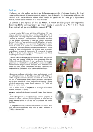 Compte-rendu de visite du CES de Las Vegas 2015 – Olivier Ezratty – Janvier 2015 - Page 194 / 304
Eclairage
L’éclairage est à lui seul un pan important de la maison connectée. L’enjeu est de gérer des éclai-
rages intelligents qui tiennent compte du moment dans la journée, des besoins des habitants, des
couleurs et de l’environnement tout en tenant compte des spécificités des LEDs qui se déploient de
plus en plus en renouvellement de la base installée.
Le système le plus répandu est Hue de Philips. Il permet de relier jusqu’à une cinquantaine
d’ampoules LED à un routeur Zigbee qui permet ensuite de les piloter via le Wi-Fi et de le relier à
divers logiciels tels que ceux de Philips ou aussi IFTTT.
La startup française Holi est une spécialiste de l’éclairage. Elle expo-
sait pour la troisième fois dans la zone Eureka du CES. Cette fois-ci,
pour présenter son SleepCompanion, une ampoule high-tech ayant
l’ambition de vous aider à vous endormir et à bien dormir. Elle asso-
cie une ampoule comprenant 20 LED de couleurs différentes,
d’origine Philips et d’une application mobile. Elle génère la lumière
dont le corps aurait besoin pour s’endormir. SleepCompanion mesure
ensuite la durée et la qualité et l’environnement du sommeil.
L’application évalue les éléments perturbateurs du sommeil : la tem-
pérature, le bruit et la luminosité. Elle exploite aussi les données
issues d’autres capteurs : la station météo de Netatmo, le thermostat
de Nest ou divers trackers d'activité (Withings, Jawbone, Fitbit).
SleepCompanion est vendu 79€ TTC.
La startup Notti de Hong-Kong se positionne plutôt sur le réveil.
C’est aussi une ampoule à LED, de forme polygonale. Elle peut
s’éclairer de manière différente – le jour – en fonction des messages
qui arrivent sur votre téléphone (emails, SMS, réseaux sociaux). Et la
lumière s’allume progressivement pour votre réveil. Le tout se com-
mande avec votre mobile via Bluetooth. Le projet a levé $55K sur
Kickstarter avec 904 backers, ce qui n’a rien d’extraordinaire.
Lifx propose une lampe multicouleurs et une application qui rappel-
lent le SleepCompanion de Holi. Elle se contrôle via le Wi-Fi et ne
semble pas particulièrement ciblée sur le contrôle du sommeil. Mais
elle peut se mettre en route pour le réveil, prévenir d’alertes prove-
nant de votre smartphone. Après, pour que cela soit utile à grande
échelle, il faut en mettre partout dans la maison. A 90€ l’unité, cela
devient un peu too much.
Dans le même secteur, KeeLight est un éclairage multicouleurs
pilotable par mobile (à droite).
Vocca est une douille de lampe à commande vocale. Bien, pourquoi
pas.
Listnr de Interphenom (à droite) est un objet connecté qui permet de
contrôler la lumière à distance par un claquement de mains. La star-
tup est japonaise, ce qui est rare, qui plus est, tenue par une femme,
Rie Ehara.
Les Sengled Pulse sont des lampes intégrant un haut-parleur Blue-
tooth, une solution qui a l’air d’imiter celles de AWOX présentées au
CES il y a deux ans déjà.
 