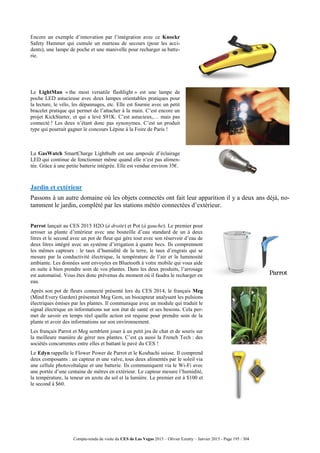 Compte-rendu de visite du CES de Las Vegas 2015 – Olivier Ezratty – Janvier 2015 - Page 195 / 304
Encore un exemple d’innovation par l’intégration avec ce Knockr
Safety Hammer qui cumule un marteau de secours (pour les acci-
dents), une lampe de poche et une manivelle pour recharger sa batte-
rie.
Le LightMan « the most versatile flashlight » est une lampe de
poche LED astucieuse avec deux lampes orientables pratiques pour
la lecture, le vélo, les dépannages, etc. Elle est fournie avec un petit
bracelet pratique qui permet de l’attacher à la main. C’est encore un
projet KickStarter, et qui a levé $91K. C’est astucieux,… mais pas
connecté ! Les deux n’étant donc pas synonymes. C’est un produit
type qui pourrait gagner le concours Lépine à la Foire de Paris !
La GasWatch SmartCharge Lightbulb est une ampoule d’éclairage
LED qui continue de fonctionner même quand elle n’est pas alimen-
tée. Grâce à une petite batterie intégrée. Elle est vendue environ 35€.
Jardin et extérieur
Passons à un autre domaine où les objets connectés ont fait leur apparition il y a deux ans déjà, no-
tamment le jardin, complété par les stations météo connectées d’extérieur.
Parrot lançait au CES 2015 H2O (à droite) et Pot (à gauche). Le premier pour
arroser sa plante d’intérieur avec une bouteille d’eau standard de un à deux
litres et le second avec un pot de fleur qui gère tout avec son réservoir d’eau de
deux litres intégré avec un système d’irrigation à quatre becs. Ils comprennent
les mêmes capteurs : le taux d’humidité de la terre, le taux d’engrais qui se
mesure par la conductivité électrique, la température de l’air et la luminosité
ambiante. Les données sont envoyées en Bluetooth à votre mobile qui vous aide
en suite à bien prendre soin de vos plantes. Dans les deux produits, l’arrosage
est automatisé. Vous êtes donc prévenus du moment où il faudra le recharger en
eau.
Après son pot de fleurs connecté présenté lors du CES 2014, le français Meg
(Mind Every Garden) présentait Meg Gem, un biocapteur analysant les pulsions
électriques émises par les plantes. Il communique avec un module qui traduit le
signal électrique en informations sur son état de santé et ses besoins. Cela per-
met de savoir en temps réel quelle action est requise pour prendre soin de la
plante et avoir des informations sur son environnement.
Les français Parrot et Meg semblent jouer à un petit jeu de chat et de souris sur
la meilleure manière de gérer nos plantes. C’est ça aussi la French Tech : des
sociétés concurrentes entre elles et battant le pavé du CES !
Le Edyn rappelle le Flower Power de Parrot et le Koubachi suisse. Il comprend
deux composants : un capteur et une valve, tous deux alimentés par le soleil via
une cellule photovoltaïque et une batterie. Ils communiquent via le Wi-Fi avec
une portée d’une centaine de mètres en extérieur. Le capteur mesure l’humidité,
la température, la teneur en azote du sol et la lumière. Le premier est à $100 et
le second à $60.
 