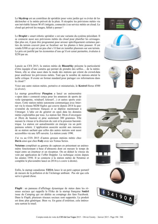 Compte-rendu de visite du CES de Las Vegas 2015 – Olivier Ezratty – Janvier 2015 - Page 196 / 304
Le Skydrop est un contrôleur de sprinkler pour votre jardin qui va éviter de les
déclencher si la météo prévoit de la pluie. Il récupère les prévisions météo via
son inévitable liaison Wi-Fi intégrée, connectée à un service météo en cloud. Le
cloud qui prévoit les nuages, fallait y penser !
Le Droplet « smart robotic sprinkler » est une variante du système précédant. Il
se connecte aussi aux prévisions météo du cloud pour planifier les arrosages.
Qui plus est, il peut être programmé pour arroser spécifiquement certaines par-
ties du terrain couvert pour se focaliser sur les plantes à faire pousser. Il est
vendu $300 ce qui est un peu cher s’il faut en installer plusieurs sur son terrain.
Le prix est justifié par les économies d’eau qu’il est censé permettre, évaluées à
$250 par an.
Lancée au CES 2015, la station météo de BloomSky présente la particularité
d’être équipée d’une caméra qui permet de prendre des selfies… de la météo.
Sinon, elle se situe aussi dans la mode des stations qui créent du crowd-data
pour améliorer les prévisions météo. Tant que le nombre de stations atteint la
taille critique. Il existe un format standard pour partager ces informations dans
le cloud ?
Voici une autre station météo, portative et miniaturisée, le Kestrel Horus 4500
(à droite).
La startup grenobloise Pioupiou a lancé un anémomètre
« open data » connecté conçu pour les amateurs de sports de
voile (parapente, windsurf, kitesurf…) et autres sports exté-
rieurs. Cette station météo autonome communique avec Inter-
net via le réseau M2M Sigfox qui couvre depuis 2014 la qua-
si-totalité du territoire français et se déploie maintenant à
l’étranger. L’idée est de générer en open data les données
météo exploitables par tous. La station fait 30cm d’envergure
et 20cm de hauteur et pèse seulement 300 grammes. Elle
mesure la vitesse et la direction du vent et la pression baromé-
trique. La station est autoalimentée en énergie via un petit
panneau solaire. L’application associée accède aux mesures
de sa station sachant que celles des autres stations sont aussi
accessibles via une API ouverte. La station coute 199€.
J’ai vu au CES 2015 d’autres grosses stations météo chez
Davis ainsi que chez Fody avec ses Temus Series.
Netatmo complétait sa gamme de capteurs en présentant un anémo-
mètre fonctionnant à base d’ultrasons dont on mesure le temps de
trajet entre un émetteur et un récepteur. On en déduit la vitesse du
vent par application de l’effet Doppler. La technique existe depuis
les années 1950. Il se connecte à la station météo de Netatmo et
complète le pluviomètre lancé en 2014 (ci-contre à droite).
Enfin, la startup canadienne TZOA lance le un petit capteur portatif
de mesure de la pollution et de l’éclairage ambiant. Pas sûr que cela
serve à grand chose.
FlapIt : un panneau d’affichage dynamique de status dans les ré-
seaus sociaux qui rappelle le Fliike de la startup française Smiirl
issue du Camping qui est dédiée au comptage des fans Facebook.
Dans le FlapIt, plusieurs réseaux sociaux sont supportés. Le produit
est donc plus générique. Bien vu. En guise d’extérieur, cela intéres-
sera surtout le retail.
 