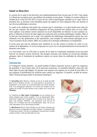 Compte-rendu de visite du CES de Las Vegas 2015 – Olivier Ezratty – Janvier 2015 - Page 197 / 304
Santé et bien-être
Le secteur de la santé et du bien-être sont traditionnellement bien investis par le CES. Cette année
n’y faisait pas exception avec une pléthore de produits en tout genre. J’intègre ici comme ailleurs le
résultat de la visite du CES 2015 et aussi de ma veille technologique annuelle sur le sujet. Pour la
première fois, je structure cette abondante partie du rapport en sous-catégories liées aux besoins et
aux diverses pathologies couvertes.
La santé et les médecins font partie des secteurs que le numérique va le plus bouleverser dans les
dix ans qui viennent. De nombreux diagnostics de base pourront être réalisés chez soi avec diffé-
rents capteurs. Eux-mêmes seront connectés au savoir disponible sur Internet via des systèmes ex-
perts et réduiront le besoin de faire appel aux praticiens pour certaines pathologies simples. Mais il
ne faut pas trop fantasmer sur le sujet. Une majorité des pathologies demanderont encore des con-
sultations avec des généralistes et des spécialistes, sans compter les interventions physiques au ni-
veau d’examens divers (radios, IRM, etc) comme de la chirurgie ambulatoire ou hospitalière.
Il existe aussi pas mal de solutions pour améliorer la vie des seniors et limiter les coûts et con-
traintes de la dépendance. Je ne les évoque pas ici car je n’ai vu de particulièrement nouveau dans le
domaine cette année.
Les nouveautés vues au CES dans le secteur de la santé ne constituent cependant qu’un tout petit
bout de cet énorme secteur d’activité. Des progrès énormes sont réalisés au niveau des thérapies
géniques, dans le traitement de nombreux cancers ou encore dans les méthodes de chirurgie non
invasive.
Nouveaux nés
Je l’indiquais l’année dernière : un grand nombre d’objets connectés servent à gérer les angoisses
du quotidien. L’une d’entre elles est la santé des nourissons. La mortalité infantile a beau être très
basse dans les pays développés, les parents sont toujours très inquiets sur la santé de leur bébé. Ce
qui explique la prolifération de solutions pour calmer ces angoisses. Et parfois, au-delà du raison-
nable. On peut presque parler d’assistanat numérique !
Le Sproutling Baby Monitor s’attache au bas de la jambe du bébé
pour suivre à distance son état : ses mouvements et sa position, sa
température et son pouls. Et il peut déclencher des alertes paramé-
trées. Il se recharge par induction. Il en existe une variante avec un
capteur de la taille d’un gros bouton et qui se place sur le torse chez
Monbaby.
Le TempTraq de Blue Spark Technologies est une solution de la
même catégorie mais moins complète. C’est un thermomètre Blue-
tooth pour l’enfant qui se présente sous la forme d’un strap qui se
place sous l’épaule. Problème : son autonomie n’est que de 24
heures. Et il n’intègre donc pas d’accéléromètre. Donc, on n’a au-
cune information sur les mouvements du bébé.
Le BlueMaestro Pacif-i Smart Pacifier est une tétine connectée qui
permet de suivre la température du bébé à distance. Et quand le bébé
n’utilise pas la tétine ? En fait, le smartphone vous prévient si le bébé
a perdu sa tétine. Voilà une belle idée à la noix.
 