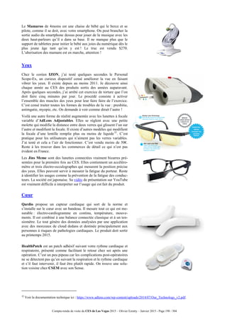 Compte-rendu de visite du CES de Las Vegas 2015 – Olivier Ezratty – Janvier 2015 - Page 198 / 304
Le Mamaroo de 4moms est une chaise de bébé qui le berce et se
pilote, comme il se doit, avec votre smartphone. On peut brancher la
sortie audio du smartphone dessus pour jouer de la musique avec les
deux haut-parleurs qu’il a dans sa base. Il ne manque plus que le
support de tablettes pour initier le bébé aux joies du numérique dès le
plus jeune âge tant qu’on y est ! Le truc est vendu $270.
L’uberisation des mamans est en marche, attention !
Yeux
Chez le coréen IZON, j’ai testé quelques secondes le Personal
Scope-Ex, un curieux dispositif censé améliorer la vue en faisant
vibrer les yeux. Il existe depuis au moins 2011. Je découvre ainsi
chaque année au CES des produits sortis des années auparavant.
Après quelques secondes, j’ai arrêté cet exercice de torture que l’on
doit faire cinq minutes par jour. Le procédé consiste à activer
l’ensemble des muscles des yeux pour leur faire faire de l’exercice.
C’est censé traiter toutes les formes de troubles de la vue : presbitie,
astimgatie, myopie, etc. On demande à voir comme dirait l’autre !
Voilà une autre forme de réalité augmentée avec les lunettes à focale
variable d’AdLens Adjustables. Elles se règlent avec une petite
molette qui modifie la distance entre deux verres qui glissent l’un sur
l’autre et modifient la focale. Il existe d’autres modèles qui modifient
la focale d’une lentille remplie plus ou moins de liquide32
. C’est
pratique pour les utilisateurs qui n’aiment pas les verres variables.
J’ai testé et cela a l’air de fonctionner. C’est vendu moins de 50€.
Reste à les trouver dans les commerces de détail ce qui n’est pas
évident en France.
Les Jins Meme sont des lunettes connectées vraiment bizarres pré-
sentées pour la première fois au CES. Elles contiennent un accéléro-
mètre et trois électro-occulographes qui mesurent la position précise
des yeux. Elles peuvent servir à mesurer la fatigue du porteur. Reste
à identifier les usages comme la prévention de la fatigue des conduc-
teurs. La société est japonaise. Sa vidéo de présentation sur YouTube
est vraiment difficile à interpréter sur l’usage qui est fait du produit.
Cœur
Qardio propose un capteur cardiaque qui sort de la norme et
s’installe sur le cœur avec un bandeau. Il mesure tout ce qui est me-
surable : électro-cardiogramme en continu, température, mouve-
ments. Il est combiné à une balance connectée classique et à un ten-
siomètre. Le tout génère des données analysées par une application
avec des morceaux de cloud dedans et destinée principalement aux
personnes à risques de pathologies cardiaques. Le produit doit sortir
au printemps 2015.
HealthPatch est un patch adhésif suivant votre rythme cardiaque et
respiratoire, présenté comme facilitant le retour chez soi après une
opération. C’est un peu pipeau car les complications post-opératoires
ne se détectent pas qu’en suivant la respiration et le rythme cardiaque
et s’il faut intervenir, il faut être plutôt rapide. On trouve une solu-
tion voisine chez CSEM avec son Sense.
32
Voir la documentation technique ici : https://www.adlens.com/wp-content/uploads/2014/07/Our_Technology_v2.pdf.
 