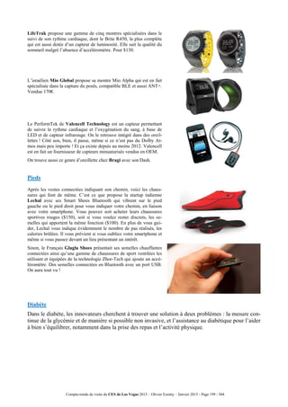 Compte-rendu de visite du CES de Las Vegas 2015 – Olivier Ezratty – Janvier 2015 - Page 199 / 304
LifeTrak propose une gamme de cinq montres spécialisées dans le
suivi de son rythme cardiaque, dont le Brite R450, la plus complète
qui est aussi dotée d’un capteur de luminosité. Elle suit la qualité du
sommeil malgré l’absence d’accéléromètre. Pour $130.
L’israélien Mio Global propose sa montre Mio Alpha qui est en fait
spécialisée dans la capture du pouls, compatible BLE et aussi ANT+.
Vendue 170€.
Le PerformTek de Valencell Technology est un capteur permettant
de suivre le rythme cardiaque et l’oxygénation du sang, à base de
LED et de capteur infrarouge. On le retrouve intégré dans des oreil-
lettes ! Côté son, bien, il passe, même si ce n’est pas du Dolby At-
mos mais peu importe ! Et ça existe depuis au moins 2012. Valencell
est en fait un fournisseur de capteurs minuaturisés vendus en OEM.
On trouve aussi ce genre d’oreillette chez Bragi avec son Dash.
Pieds
Après les vestes connectées indiquant son chemin, voici les chaus-
sures qui font de même. C’est ce que propose la startup indienne
Lechal avec ses Smart Shoes Bluetooth qui vibrent sur le pied
gauche ou le pied droit pour vous indiquer votre chemin, en liaison
avec votre smartphone. Vous pouvez soit acheter leurs chaussures
sportives rouges ($150), soit si vous voulez rester discrets, les se-
melles qui apportent la même fonction ($100). En plus de vous gui-
der, Lechal vous indique évidemment le nombre de pas réalisés, les
calories brûlées. Il vous prévient si vous oubliez votre smartphone et
même si vous passez devant un lieu présentant un intérêt.
Sinon, le Français Glagla Shoes présentait ses semelles chauffantes
connectées ainsi qu’une gamme de chaussures de sport ventilées les
utilisant et équipées de la technologie Zhor-Tech qui ajoute un accé-
léromètre. Des semelles connectées en Bluetooth avec un port USB.
On aura tout vu !
Diabète
Dans le diabète, les innovateurs cherchent à trouver une solution à deux problèmes : la mesure con-
tinue de la glycémie et de manière si possible non invasive, et l’assistance au diabétique pour l’aider
à bien s’équilibrer, notamment dans la prise des repas et l’activité physique.
 