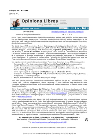 Compte-rendu de visite du CES de Las Vegas 2015 – Olivier Ezratty – Janvier 2015 - Page 2 / 304
Rapport du CES 2015
Janvier 2015
Olivier Ezratty
Conseil en Stratégies de l’Innovation
olivier (at) oezratty.net , http://www.oezratty.net
06 67 37 92 41
Olivier Ezratty conseille les entreprises dans l’élaboration de leurs business plans, stratégies produits et marketing,
avec une focalisation sur les métiers de l’image dans les médias numériques (TV, cinéma, photographie). Il leur
apporte une triple expertise : technologique, marketing et management ainsi que la connaissance des écosystèmes
dans les industries numériques.
Il a réalisé depuis 2005 des missions diverses d’accompagnement stratégique et de conférences ou formations
dans différents secteurs tels que la télévision (TF1, RTS-SSR, SES Astra, TDF, Euro Media Group, Netgem), les
télécoms (Bouygues Télécom, Orange, SFR, Alcatel-Lucent), les produits grand public (LG Electronics, groupe
Seb, L’Oréal), la finance et l’assurrance (Crédit Agricole, Crédit Mutuel-CIC, Société Générale, Groupama).
Ces missions couvrent par exemple : l’assistance à la création de roadmap produit, l’analyse de positionnement et
de la concurrence, la définition technologique et marketing de stratégies d’écosystèmes et « d’innovation ou-
verte », l’assistance à la réalisation de business plans, l’animation de séminaires de brainstorming, ainsi que
l’intervention dans des conférences et séminaires sur les tendances du marché dans le numérique.
Son expertise s’appuie sur un fort investissement dans l’écosystème des startups et sous différentes casquettes :
 Expert, membre et l’un des présidents du comité d’agrément de Scientipôle Initiative, une association
membre d’Initiative France qui accompagne et finance l’amorçage de startups francilienne.
 Membre du jury de divers concours entrepreneuriaux comme le Grand Prix de l’Innovation de la Ville de
Paris ou la Startup Academy.
 Expert auprès du pôle de compétitivité Cap Digital ainsi que de la Caisse des Dépôts.
 Mentor dans de nombreux Startups Week-Ends, notamment à Nantes, Rennes, Sophia-Antipolis, Bordeaux,
Montpellier et à l’Ecole Polytechnique.
 Advisor, board member et/ou consultant dans quelques startups.
Il est guest speaker dans divers établissements d'enseignement supérieur tels que HEC, Neoma Rouen, l'Ecole
Centrale Paris, l’Ecole des Mines de Paris, Télécom Paristech et l’ECE où il intervient sur le marketing de l'inno-
vation dans les industries numériques, sur l'entrepreunariat et le product management, en français comme en an-
glais selon les besoins.
Olivier Ezratty est l’auteur du Rapport du CES de Las Vegas, publié à la fin janvier de chaque année depuis
2006, et du Guide des Startups qui est devenu une référence en France avec plus de 100 000 téléchargements à
date. Le tout étant publié sur le blog « Opinions Libres » (http://www.oezratty.net) qui traite de l’entrepreneuriat
et des médias numériques. Comme photographe, il est aussi le co-auteur du projet « Quelques Femmes du Numé-
rique ! » (http://www.qfdn.net).
Olivier Ezratty débute en 1985 chez Sogitec, une filiale du groupe Dassault, où il est successivement Ingénieur
Logiciel, puis Responsable du Service Etudes dans la Division Communication. Il initialise des développements
sous Windows 1.0 dans le domaine de l'informatique éditoriale ainsi que sur SGML, l’ancêtre de HTML et XML.
Entrant chez Microsoft France en 1990, il y acquiert une expérience dans de nombreux domaines du mix marke-
ting : produits, canaux, marchés et communication. Il lance la première version de Visual Basic en 1991 ainsi que
Windows NT en 1993. En 1998, il devient Directeur Marketing et Communication de Microsoft France et en
2001, de la Division Développeurs dont il assure la création en France pour y lancer notamment la plate-
forme .NET et promouvoir la plate-forme de l’éditeur auprès des développeurs, dans l'enseignement supérieur et
la recherche ainsi qu’auprès des startups. Olivier Ezratty est ingénieur de l’Ecole Centrale Paris (1985).
Ce document vous est fourni à titre gracieux et est sous licence « Creative Commons »
dans la variante « Paternité-Pas d'Utilisation Commerciale-Pas de Modification 2.0 France »
Voir http://creativecommons.org/licenses/by-nc-nd/2.0/fr/
Illustration de couverture : la grande roue « High Roller » de Las Vegas, © Olivier Ezratty.
 