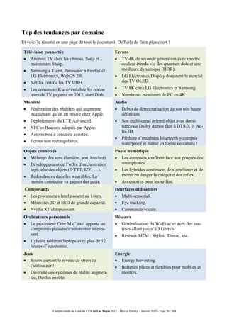 Compte-rendu de visite du CES de Las Vegas 2015 – Olivier Ezratty – Janvier 2015 - Page 20 / 304
Top des tendances par domaine
Et voici le résumé en une page de tout le document. Difficile de faire plus court !
Télévision connectée
 Android TV chez les chinois, Sony et
maintenant Sharp.
 Samsung a Tizen, Panasonic a Firefox et
LG Electronics, WebOS 2.0.
 Netflix certifie les TV UHD.
 Les contenus 4K arrivent chez les opéra-
teurs de TV payante en 2015, dont Dish.
Ecrans
 TV 4K de seconde génération avec spectre
couleur étendu via des quantum dots et une
meilleure dynamique (HDR).
 LG Electronics/Display dominent le marché
des TV OLED.
 TV 8K chez LG Electronics et Samsung.
 Nombreux moniteurs de PC en 4K.
Mobilité
 Pénétration des phablets qui augmente
maintenant qu’on en trouve chez Apple.
 Déploiements du LTE Advanced.
 NFC et Beacons adoptés par Apple.
 Automobile à conduite assistée.
 Ecrans non rectangulaires.
Audio
 Début de démocratisation du son très haute
définition.
 Son multi-canal orienté objet avec domi-
nance de Dolby Atmos face à DTS-X et Au-
ro-3D.
 Pléthore d’enceintes Bluetooth y compris
waterproof et même en forme de canard !
Objets connectés
 Mélange des sens (lumière, son, toucher).
 Développement de l’offre d’orchestration
logicielle des objets (IFTTT, IZE, …).
 Redondances dans les wearables. La
montre connectée va gagner des parts.
Photo numérique
 Les compacts souffrent face aux progrès des
smartphones.
 Les hybrides continuent de s’améliorer et de
mettre en danger la catégorie des reflex.
 Accessoires pour les selfies.
Composants
 Les processeurs Intel passent au 14nm.
 Mémoires 3D et SSD de grande capacité.
 Nvidia X1 ultrapuissant.
Interfaces utilisateurs
 Multi-sensoriel.
 Eye tracking.
 Commande vocale.
Ordinateurs personnels
 Le processeur Core M d’Intel apporte un
compromis puissance/autonomie intéres-
sant.
 Hybride tablettes/laptops avec plus de 12
heures d’autonomie.
Réseaux
 Généralisation du Wi-Fi ac et avec des rou-
teurs allant jusqu’à 3 Gbits/s.
 Réseaux M2M : Sigfox, Thread, etc.
Jeux
 Souris captant le niveau de stress de
l’utilisateur !
 Diversité des systèmes de réalité augmen-
tée, Oculus en tête.
Energie
 Energy harvesting.
 Batteries plates et flexibles pour mobiles et
montres.
 