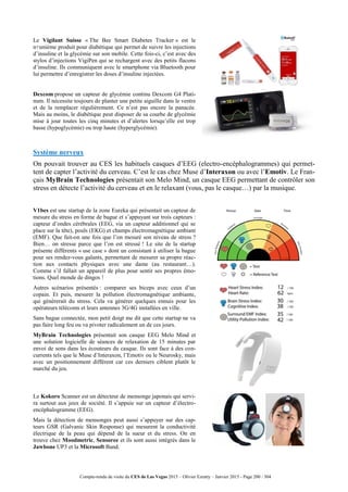 Compte-rendu de visite du CES de Las Vegas 2015 – Olivier Ezratty – Janvier 2015 - Page 200 / 304
Le Vigilant Suisse « The Bee Smart Diabetes Tracker » est le
n+unième produit pour diabétique qui permet de suivre les injections
d’insuline et la glycémie sur son mobile. Cette fois-ci, c’est avec des
stylos d’injections VigiPen qui se rechargent avec des petits flacons
d’insuline. Ils communiquent avec le smartphone via Bluetooth pour
lui permettre d’enregistrer les doses d’insuline injectées.
Dexcom propose un capteur de glycémie continu Dexcom G4 Plati-
num. Il nécessite toujours de planter une petite aiguille dans le ventre
et de la remplacer régulièrement. Ce n’est pas encore la panacée.
Mais au moins, le diabétique peut disposer de sa courbe de glycémie
mise à jour toutes les cinq minutes et d’alertes lorsqu’elle est trop
basse (hypoglycémie) ou trop haute (hyperglycémie).
Système nerveux
On pouvait trouver au CES les habituels casques d’EEG (electro-encéphalogrammes) qui permet-
tent de capter l’activité du cerveau. C’est le cas chez Muse d’Interaxon ou avec l’Emotiv. Le Fran-
çais MyBrain Technologies présentait son Melo Mind, un casque EEG permettant de contrôler son
stress en détecte l’activité du cerveau et en le relaxant (vous, pas le casque…) par la musique.
V1bes est une startup de la zone Eureka qui présentait un capteur de
mesure du stress en forme de bague et s’appuyant sur trois capteurs :
capteur d’ondes cérébrales (EEG, via un capteur additionnel qui se
place sur la tête), pouls (EKG) et champs électromagnétique ambiant
(EMF). Que fait-on une fois que l’on mesuré son niveau de stress ?
Bien… on stresse parce que l’on est stressé ! Le site de la startup
présente différents « use case » dont un consistant à utiliser la bague
pour ses rendez-vous galants, permettant de mesurer sa propre réac-
tion aux contacts physiques avec une dame (au restaurant…).
Comme s’il fallait un appareil de plus pour sentir ses propres émo-
tions. Quel monde de dingos !
Autres scénarios présentés : comparer ses biceps avec ceux d’un
copain. Et puis, mesurer la pollution électromagnétique ambiante,
qui génèrerait du stress. Cela va générer quelques ennuis pour les
opérateurs télécoms et leurs antennes 3G/4G installées en ville.
Sans bague connectée, mon petit doigt me dit que cette startup ne va
pas faire long feu ou va pivoter radicalement un de ces jours.
MyBrain Technologies présentait son casque EEG Melo Mind et
une solution logicielle de séances de relaxation de 15 minutes par
envoi de sons dans les écouteurs du casque. Ils sont face à des con-
currents tels que le Muse d’Interaxon, l’Emotiv ou le Neurosky, mais
avec un positionnement différent car ces derniers ciblent plutôt le
marché du jeu.
Le Kokoro Scanner est un détecteur de mensonge japonais qui servi-
ra surtout aux jeux de société. Il s’appuie sur un capteur d’électro-
encéphalogramme (EEG).
Mais la détection de mensonges peut aussi s’appuyer sur des cap-
teurs GSR (Galvanic Skin Response) qui mesurent la conductivité
électrique de la peau qui dépend de la sueur et du stress. On en
trouve chez Moodmetric, Sensoree et ils sont aussi intégrés dans le
Jawbone UP3 et la Microsoft Band.
 