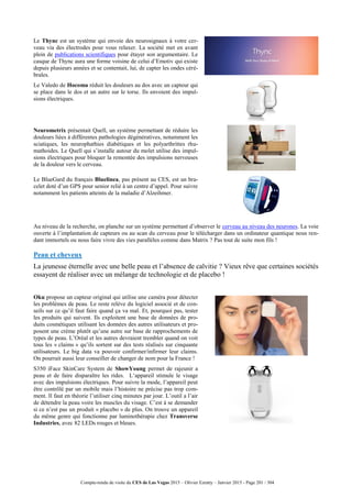 Compte-rendu de visite du CES de Las Vegas 2015 – Olivier Ezratty – Janvier 2015 - Page 201 / 304
Le Thync est un système qui envoie des neurosignaux à votre cer-
veau via des électrodes pour vous relaxer. La société met en avant
plein de publications scientifiques pour étayer son argumentaire. Le
casque de Thync aura une forme voisine de celui d’Emotiv qui existe
depuis plusieurs années et se contentait, lui, de capter les ondes céré-
brales.
Le Valedo de Hocoma réduit les douleurs au dos avec un capteur qui
se place dans le dos et un autre sur le torse. Ils envoient des impul-
sions électriques.
Neurometrix présentait Quell, un système permettant de réduire les
douleurs liées à différentes pathologies dégénératives, notamment les
sciatiques, les neurophathies diabétiques et les polyarthrittes rhu-
mathoides. Le Quell qui s’installe autour du molet utilise des impul-
sions électriques pour bloquer la remontée des impulsions nerveuses
de la douleur vers le cerveau.
Le BlueGard du français Bluelinea, pas présent au CES, est un bra-
celet doté d’un GPS pour senior relié à un centre d’appel. Pour suivre
notamment les patients atteints de la maladie d’Alzeihmer.
Au niveau de la recherche, on planche sur un système permettant d’observer le cerveau au niveau des neurones. La voie
ouverte à l’implantation de capteurs ou au scan du cerveau pour le télécharger dans un ordinateur quantique nous ren-
dant immortels ou nous faire vivre des vies parallèles comme dans Matrix ? Pas tout de suite mon fils !
Peau et cheveux
La jeunesse éternelle avec une belle peau et l’absence de calvitie ? Vieux rêve que certaines sociétés
essayent de réaliser avec un mélange de technologie et de placebo !
Oku propose un capteur original qui utilise une caméra pour détecter
les problèmes de peau. Le reste relève du logiciel associé et de con-
seils sur ce qu’il faut faire quand ça va mal. Et, pourquoi pas, tester
les produits qui suivent. Ils exploitent une base de données de pro-
duits cosmétiques utilisant les données des autres utilisateurs et pro-
posent une crème plutôt qu’une autre sur base de rapprochements de
types de peau. L’Oréal et les autres devraient trembler quand on voit
tous les « claims » qu’ils sortent sur des tests réalisés sur cinquante
utilisateurs. Le big data va pouvoir confirmer/infirmer leur claims.
On pourrait aussi leur conseiller de changer de nom pour la France !
S350 iFace SkinCare System de ShowYoung permet de rajeunir a
peau et de faire disparaître les rides. L‘appareil stimule le visage
avec des impulsions électriques. Pour suivre la mode, l’appareil peut
être contrôlé par un mobile mais l’histoire ne précise pas trop com-
ment. Il faut en théorie l’utiliser cinq minutes par jour. L’outil a l’air
de détendre la peau voire les muscles du visage. C’est à se demander
si ce n’est pas un produit « placebo » de plus. On trouve un appareil
du même genre qui fonctionne par luminothérapie chez Transverse
Industries, avec 82 LEDs rouges et bleues.
 