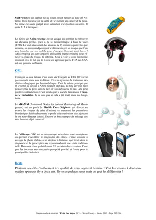 Compte-rendu de visite du CES de Las Vegas 2015 – Olivier Ezratty – Janvier 2015 - Page 202 / 304
SunFriend est un capteur lié au soleil. Il fait penser au June de Ne-
tatmo. Il est focalisé sur la santé et l’évitement du cancer de la peau.
Sa forme est assez gadget avec indicateur d’exposition au soleil. Il
coûte $12 à fabriquer.
Le iGrow de Apira Science est un casque qui permet de retrouver
ses cheveux perdus grâce à de la luminothérapie à base de laser
($700). Le tout nécessitant des séances de 25 minutes quatre fois par
semaine, on comprend pourquoi le iGrow intègre un casque que l’on
peut brancher sur son mobile pour s’occuper. On peut aussi lire… !
Apira propose un autre appareil utilisant le même principe pour ré-
nover la peau du visage, le iDerma. Reste à voir si cela fonctionne
vraiment et si le fait que le iGrow est approuvé par la FDA aux USA
est une garantie suffisante.
ORL
Cet engin vu aux détours d’un stand du Westgate au CES 2015 n’est
pas connecté mais vaut le détour. C’est un système de traitement des
rhinites allergiques par luminothérapie. C’est le même principe que
le système au-dessus d’Apira Science sauf que, au lieu de vous faire
pousser plus de poils dans le nez, il vous débouche le nez. Cela peut
paraître contradictoire. C’est vendu par la société taiwanaise Trans-
verse Industries. Je ne sais pas si cela a été testé dans nos longi-
tudes.
Le ADAMM (Automated Device for Asthma Monitoring and Mana-
gement) est un patch de Health Care Originals qui détecte en
avance les risques de crise d’asthme en mesurant les paramètres
biométriques habituels comme le pouls et la respiration et en ajoutant
le son pour détecter la toux. Encore un bon exemple de mélange des
sens dans un objet connecté !
Le CellScope OTO est un microscope auriculaire pour smartphone
qui permet d’accélérer le diagnostic des otites. L’idée consiste à
envoyer la photo réalisée à un docteur à distance, qui ferait alors le
diagnostic et la prescription ou recommanderait une visite tradition-
nelle. Dans nos rêves probablement ! Il en existe deux versions, l’une
pour les docteurs avec une petite pompe (à gauche) et l’autre pour le
grand public (à droite).
Dents
Plusieurs sociétés s’intéressent à la qualité de votre appareil dentaire. D’où les brosses à dent con-
nectées apparues il y a deux ans. Il y en a quelques unes mais on peut les différentier !
 