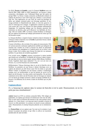 Compte-rendu de visite du CES de Las Vegas 2015 – Olivier Ezratty – Janvier 2015 - Page 203 / 304
En 2014, Procter et Gamble a suivi le Français Kolibree avec ses
Oral-B PRO 5000, 6000 et 6500 SmartSeries, ses brosses à dents
connectées, développées avec l’allemand Braun qui fait partie du
groupe P&G. La brosse à dents connectée en Bluetooth contient un
capteur de pression et une LED rouge qui s’allume si vous pousser
trop fort. Son application est une sorte de coach du brossage de
dents, qui indique comment gérer son brossage quotidien, le net-
toyage profond, le blanchiment des dents, le soin des gencives et
aussi le nettoyage de la langue. L’application contient un timer qui
vous assure que vous vous brossez les dents pendant suffisamment
longtemps. Le marketing indique que les données pourront être
transmises au dentiste, pour qu’il découvre vos habitudes de bros-
sage. Elle est vendue 200€. La brosse à dents Kolibree se distingue
par son capteur de position qui indique précisément les zones qui ont
été brossées ou pas.
Le français Kolibree a inspiré d’autres initiatives dans le domaine de
la brosse à dents connectée avec la Grush, la première brosse à dents
gamifiée pour les enfants.
Comme la Kolibree, elle est dotée d’un capteur de mouvements. Elle
est surtout associée à plusieurs applications mobiles qui indiquent de
manière très visuelle où il faut se brosser les dents en présentant
votre dentition sur smartphone et l’endroit précis où se trouve votre
brosse à dent. Ou la même, pour brosser les dents de vos animaux
préférés. Ce qui donne de la réalité aug-dentée !
Une société suisse, Vigilant, propose exactement le même produit
que Grush avec sa Rainbow. La bataille de la brosse à dents connec-
tée met donc en jeu au moins quatre acteurs (P&G-Braun, Kolibree,
Grush, Vigilant). Quel enjeu industriel ! Il y en a un car avec ces
brosses, il y a un bon business de consommable.
Différentiation ? Brosse électrique dans le cas de la Oral-B et de la
Kolibree. La première est une brosse à dentes électrique avec un
capteur de pression car elle brosse assez fort les dents ce qui peut
abîmer l’émail. La Kolibree est une brosse à dentes à technologie
sonique avec un accéléromètre ce qui lui permet de savoir où les
dents ont été brossées. Les deux autres sont manuelles. On sait donc
seulement où les dents ont été brossées mais le brossage est manuel
et il est facile de tromper la brosse à dents en faisant semblant de se
brosser à la différence de la brosse à dents de Kolibree qui est plus
précise.
Capteurs divers
Il y a beaucoup de capteurs dans le secteur du bien-être et de la santé. Heureusement, on ne les
porte pas tous simultanément !
emiota lançait au CES sa ceinture connectée Belty. Elle intègre un
podomètre, un capteur qui mesure l’évolution de votre tour de taille.
Elle se serre aussi en fonction des besoins et de votre posture (assis,
debout). Le « form factor » est innovant mais le produit a besoin de
trouver sa cible prioritaire. La ceinture est encore un peu embarras-
sante. Heureusement, la startup française planche sur sa miniaturisa-
tion.
Le PosturePulse est un capteur que l’on met sur la ceinture et qui
mesure la posture du porteur et qui vibre si celle-ci est incorrecte
pendant plus de sept secondes.
 