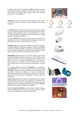 Compte-rendu de visite du CES de Las Vegas 2015 – Olivier Ezratty – Janvier 2015 - Page 204 / 304
Le fabricant de coques de smartphones Odoyo présentait son ther-
momètre iThermo qui se connecte à l’iPhone dans la prise écouteur
pour afficher ses résultats. Mais pourquoi vouloir tout connecter
comme cela à son smartphone ?
Luminette est une source de lumière pour garder la forme. La mi-
nette aussi d’ailleurs. Alernative : sortir et profiter de la lumière
extérieure !
Le Metria Metria Sensor Patch combine un patch doté de capteurs
de Avery Dennison complété d’une solution logicielle issue de Bo-
dyMedia. Quels capteurs au juste ? Un accéléromètre et un capteur
de rythme cardiaque. Pourquoi donc créer un patch pour cet usage
quand un bracelet pourrait suffire ?
Le français Bewell présentait au CES divers objets connectés dans le
domaine de la santé, un thermomètre infrarouge sans contact, un
tensiomètre, ainsi qu’un oxymètre myOxy (ci-contre).
Scanadu Scout est un capteur de température, de pression sanguine,
de rythme respiratoire, de pression sanguine, d’ECG, d’oxygénation
du sang et de rythme cardiaque. On le place sur le front pour effec-
tuer les mesures et détecter des anomalies. Une belle levée de fonds
de plus de $1,6m en 2013 ! Il doit être vendu environ $200.
BiodyBalance (Eureka) lançait au CES 2015 et dans la zone Eureka
un dispositif intriguant doté d’un capteur en V que l’on place sur la
jambe et qui mesure votre taux de masse graisseuse, osseuse et mus-
culaire ainsi que votre niveau d’hydratation. Cela vous donne un
bilan de santé sur ces aspects là et vous indique ensuite le niveau
d’activité physique à avoir pour maintenir ou améliorer votre équi-
libre.
J’ai revu les pilluliers connectés de Medissimo. Il en existe aussi
chez TRiCELLA. Il y avait une variante astucieuse avec les APR de
UltraTek, vendus sous licence et distribués par divers fabricants tels
que Rexam, Sunpack et Qorpak. Ce sont des bouchons qui
s’allument quand on oublie de prendre les pillules qu’il contient à
raison d’une à quatre par jour, configurables. Et là, pas besoin de
smartphone !
Prima-Temp présentait un capteur de température pour les femmes
leur permettant de suivre leur cycle menstruel et les prévenir lors-
qu’elles sont fertiles (ou pas). Cela complète les deux startups vues à
LeWeb qui sont investies dans le même domaine : Clue et Natural-
Cycles, proposant juste une application smartphone.
Dans l’Université de l’Illinois, on a prototypé un capteur d’énergie
qui peut s’implanter dans le corps, sur un circuit souple en silicone.
Il a été pour l’instant testé sur des animaux de bétail.
 